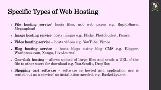 Specific Types of Web Hosting
 File hosting service: hosts files, not web pages e.g. RapidShare,
Megaupload
 Image hosting service: hosts images e.g. Flickr, Photobucket, Picasa
 Video hosting service – hosts videos e.g. YouTube, Vimeo
 Blog hosting service – hosts blogs using blog CMS e.g. Blogger,
Wordpress.com, Xanga, LiveJournal
 One-click hosting – allows upload of large files and sends a URL of the
file to other users for download e.g. YouSendIt, DropBox
 Shopping cart software – software is hosted and application use is
rented out as a service; no installation needed, e.g. Basket2go.net
 