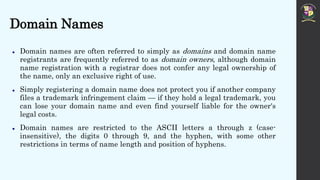 Domain Names
 Domain names are often referred to simply as domains and domain name
registrants are frequently referred to as domain owners, although domain
name registration with a registrar does not confer any legal ownership of
the name, only an exclusive right of use.
 Simply registering a domain name does not protect you if another company
files a trademark infringement claim — if they hold a legal trademark, you
can lose your domain name and even find yourself liable for the owner's
legal costs.
 Domain names are restricted to the ASCII letters a through z (case-
insensitive), the digits 0 through 9, and the hyphen, with some other
restrictions in terms of name length and position of hyphens.
 