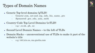 Types of Domain Names
 Generic Top-level domains (gTLD):
 Generic:.com, .net and .org, .info, .biz, .name, .pro
 Sponsored: .gov, .edu, .asia, .mobi
 Country-Code Top Level Domains (ccTLD):
 e.g.: .co.uk, .ph, .us
 Second-Level Domain Names – to the left of TLDs
 Domain Hacks – unconventional use of TLDs to make it part of the
website's title
 e.g.: del.icio.us, ma.gnolia.com
 