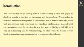 Introduction
Basic webmaster duties usually consist of maintaining a site's web pages by
checking regularly the files on the server and the database. When tasked to
do this a webmaster is expected to understand how a website functions, what
web host services were being used (i.e. emailing, subdomains, etc.), and what
are the requirements for running the site (i.e. Apache, MySQL and PHP). As a
way of introducing you to webmastering, we start with the basics of web
hosting, domain names, programming languages and databases.
 