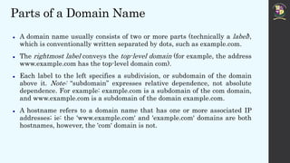 Parts of a Domain Name
 A domain name usually consists of two or more parts (technically a label),
which is conventionally written separated by dots, such as example.com.
 The rightmost label conveys the top-level domain (for example, the address
www.example.com has the top-level domain com).
 Each label to the left specifies a subdivision, or subdomain of the domain
above it. Note: “subdomain” expresses relative dependence, not absolute
dependence. For example: example.com is a subdomain of the com domain,
and www.example.com is a subdomain of the domain example.com.
 A hostname refers to a domain name that has one or more associated IP
addresses; ie: the 'www.example.com' and 'example.com' domains are both
hostnames, however, the 'com' domain is not.
 
