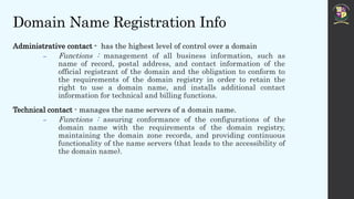 Domain Name Registration Info
Administrative contact - has the highest level of control over a domain
 Functions : management of all business information, such as
name of record, postal address, and contact information of the
official registrant of the domain and the obligation to conform to
the requirements of the domain registry in order to retain the
right to use a domain name, and installs additional contact
information for technical and billing functions.
Technical contact - manages the name servers of a domain name.
 Functions : assuring conformance of the configurations of the
domain name with the requirements of the domain registry,
maintaining the domain zone records, and providing continuous
functionality of the name servers (that leads to the accessibility of
the domain name).
 