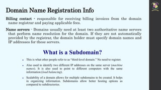 Domain Name Registration Info
Billing contact - responsible for receiving billing invoices from the domain
name registrar and paying applicable fees.
Name servers - Domains usually need at least two authoritative name servers
that perform name resolution for the domain. If they are not automatically
provided by the registrar, the domain holder must specify domain names and
IP addresses for these servers.
What is a Subdomain?
 This is what other people refer to as “third-level domain.” No need to register.
 Also used to identify two different IP addresses on the same server (machine
names). It is also used to point to different computers with the same
information (load balancing).
 Scalability of a domain allows for multiple subdomains to be created. It helps
in organizing information. Subdomains allow better hosting options as
compared to subdirectories.
 