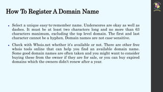 How To Register A Domain Name
 Select a unique easy-to-remember name. Underscores are okay as well as
dashes. It must be at least two characters long and no more than 63
characters maximum, excluding the top level domain. The first and last
character cannot be a hyphen. Domain names are not case-sensitive.
 Check with Whois.net whether it's available or not. There are other free
whois tools online that can help you find an available domain name.
Some good domain names are often taken and you might want to consider
buying these from the owner if they are for sale, or you can buy expired
domains which the owners didn't renew after a year.
 
