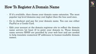 How To Register A Domain Name
• If it's available, then choose your domain name extension. The most
popular top-level domains may cost higher than the less used ones.
• Go to checkout and pay for your domain name. You can use either
PayPal or a Credit Card.
• Edit your account at the domain registrar site to reflect the domain
name servers (at least 2) to point your domain to. These domain
name servers (DNS) are provided by your web host and are needed
to help translate numerical IP addresses to human-readable domain
names.
 