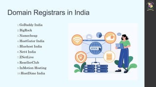 Domain Registrars in India
1.GoDaddy India
2.BigRock
3.Namecheap
4.HostGator India
5.Bluehost India
6.Net4 India
7.ZNetLive
8.ResellerClub
9.InMotion Hosting
10.HostDime India
 