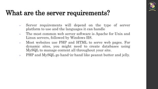 What are the server requirements?
 Server requirements will depend on the type of server
platform to use and the languages it can handle
 The most common web server software is Apache for Unix and
Linux servers, followed by Windows IIS.
 Most websites use PHP and HTML to serve web pages. For
dynamic sites, you might need to create databases using
MySQL to manage content all throughout your site.
 PHP and MySQL go hand-in-hand like peanut butter and jelly.
 
