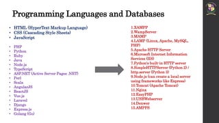 Programming Languages and Databases
• HTML (HyperText Markup Language)
• CSS (Cascading Style Sheets)
• JavaScript
• PHP
• Python
• Ruby
• Java
• Node.js
• TypeScript
• ASP.NET (Active Server Pages .NET)
• Perl
• Scala
• AngularJS
• ReactJS
• Vue.js
• Laravel
• Django
• Express.js
• Golang (Go)
1.XAMPP
2.WampServer
3.MAMP
4.LAMP (Linux, Apache, MySQL,
PHP)
5.Apache HTTP Server
6.Microsoft Internet Information
Services (IIS)
7.Python's built-in HTTP server
8.SimpleHTTPServer (Python 2) /
http.server (Python 3)
9.Node.js (can create a local server
using frameworks like Express)
10.Tomcat (Apache Tomcat)
11.Nginx
12.EasyPHP
13.USBWebserver
14.Denwer
15.AMPPS
 