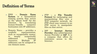 Definition of Terms
 DNS – Domain Name
System is a hierarchical
naming system that serves
as the "phone book" for the
Internet by translating
human-friendly computer
hostnames into IP addresses.
 Domain Name – provides a
symbolic representation,
such as recognizable names,
to mostly numerically
addressed Internet
resources. Multiple IP
addresses can be assigned to
one domain name.
 FTP – a File Transfer
Protocol for exchanging and
manipulating files over a
TCP computer network. An
FTP client may connect to an
FTP server to manipulate
files on that server.
 ISP – Internet Service
Provider; also called Internet
Access Provider or IAP. It is
a company that offers its
customers access to the
Internet.
 