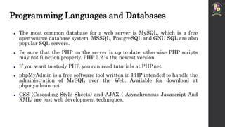 Programming Languages and Databases
 The most common database for a web server is MySQL, which is a free
open-source database system. MSSQL, PostgreSQL and GNU SQL are also
popular SQL servers.
 Be sure that the PHP on the server is up to date, otherwise PHP scripts
may not function properly. PHP 5.2 is the newest version.
 If you want to study PHP, you can read tutorials at PHP.net
 phpMyAdmin is a free software tool written in PHP intended to handle the
administration of MySQL over the Web. Available for download at
phpmyadmin.net
 CSS (Cascading Style Sheets) and AJAX ( Asynchronous Javascript And
XML) are just web development techniques.
 