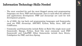 Information Technology Skills Needed
• The most searched for and the most blogged among web programming
languages are Java, PHP and Javascript. Java is used often for software
and applications development. PHP and Javascript are used for web
development projects.
• As of 2008, the top back end programming languages and frameworks
used are PHP, Javascript, ASP.NET, Python, Ruby, Java, ASP and
ColdFusion.
• Commonly used frameworks include Ruby on Rails (the single most used
framework), Django, Python, Zend (the most commonly used PHP
framework) and CakePHP. Other frameworks include Java Struts,
CodeIgniter for PHP, and Java Spring.
 