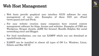 Web Host Management
 Web hosts provide graphical user interface (GUI) software for easy
management of one's site. Examples of these GUI are cPanel
(www.cpanel.net) and Plesk.
 For easy website creation many companies have created content
management software for blogs, forums and websites. Examples of CMS are
Wordpress, Drupal, Joomla, phBB (for forums), BoonEx Dolphin (for social
networking sites) and Blogger.
 For local installations, you can use XAMPP which you can download at
apachefriends.org
 XAMPP can be installed in almost all types of OS (i.e. Windows, Linux,
Solaris and Mac OS X)
 