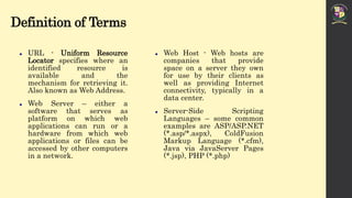 Definition of Terms
 URL - Uniform Resource
Locator specifies where an
identified resource is
available and the
mechanism for retrieving it.
Also known as Web Address.
 Web Server – either a
software that serves as
platform on which web
applications can run or a
hardware from which web
applications or files can be
accessed by other computers
in a network.
 Web Host - Web hosts are
companies that provide
space on a server they own
for use by their clients as
well as providing Internet
connectivity, typically in a
data center.
 Server-Side Scripting
Languages – some common
examples are ASP/ASP.NET
(*.asp/*.aspx), ColdFusion
Markup Language (*.cfm),
Java via JavaServer Pages
(*.jsp), PHP (*.php)
 