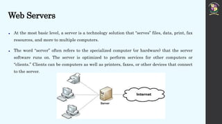 Web Servers
 At the most basic level, a server is a technology solution that “serves” files, data, print, fax
resources, and more to multiple computers.
 The word “server” often refers to the specialized computer (or hardware) that the server
software runs on. The server is optimized to perform services for other computers or
“clients.” Clients can be computers as well as printers, faxes, or other devices that connect
to the server.
 