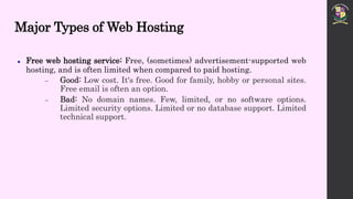 Major Types of Web Hosting
 Free web hosting service: Free, (sometimes) advertisement-supported web
hosting, and is often limited when compared to paid hosting.
 Good: Low cost. It's free. Good for family, hobby or personal sites.
Free email is often an option.
 Bad: No domain names. Few, limited, or no software options.
Limited security options. Limited or no database support. Limited
technical support.
 