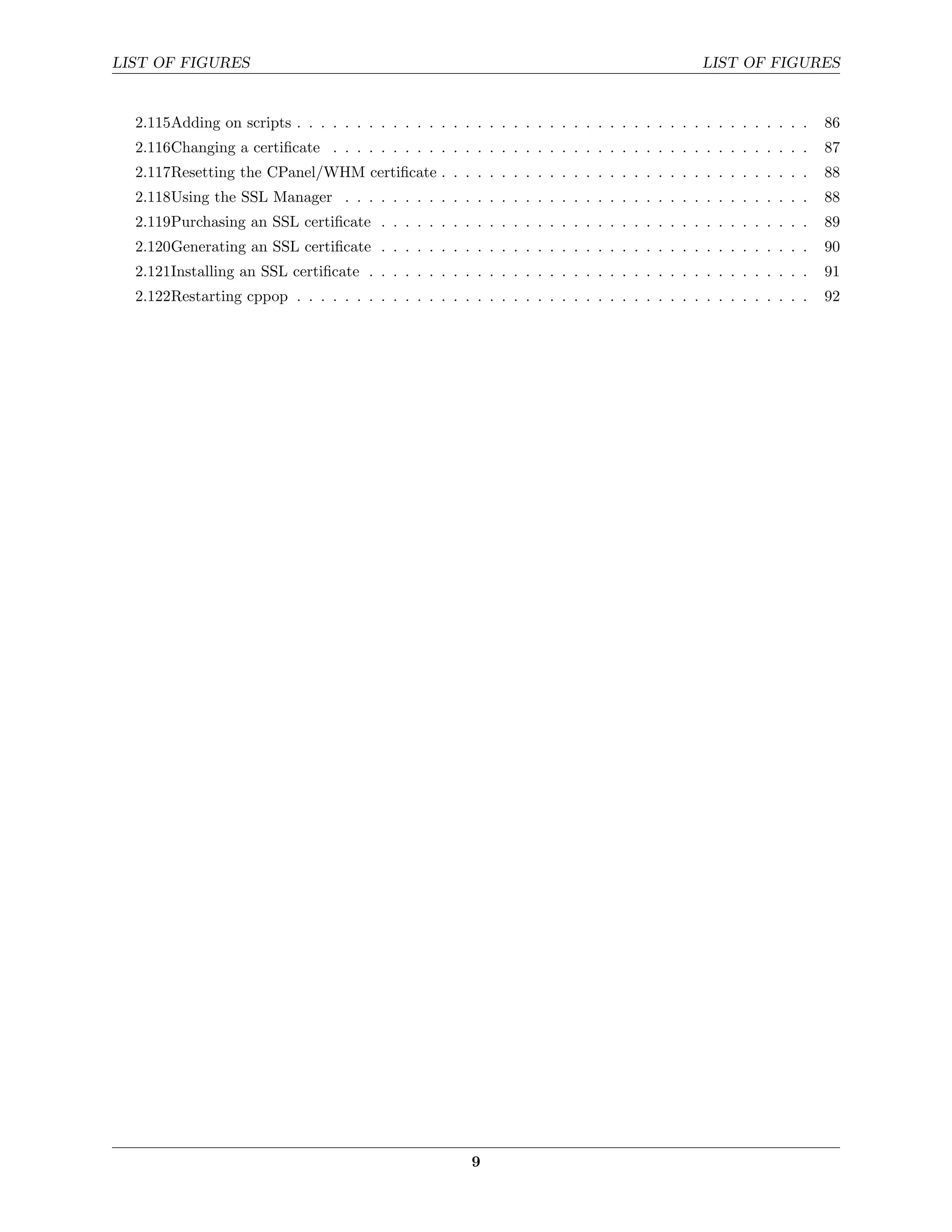 LIST OF FIGURES                                                                              LIST OF FIGURES


  2.115Adding on scripts . . . . . . . . . . . . . . . . . . . . . . . . . . . . . . . . . . . . . . . . . . .   86
  2.116Changing a certiﬁcate . . . . . . . . . . . . . . . . . . . . . . . . . . . . . . . . . . . . . . . .     87
  2.117Resetting the CPanel/WHM certiﬁcate . . . . . . . . . . . . . . . . . . . . . . . . . . . . . . .         88
  2.118Using the SSL Manager . . . . . . . . . . . . . . . . . . . . . . . . . . . . . . . . . . . . . . .       88
  2.119Purchasing an SSL certiﬁcate . . . . . . . . . . . . . . . . . . . . . . . . . . . . . . . . . . . .      89
  2.120Generating an SSL certiﬁcate . . . . . . . . . . . . . . . . . . . . . . . . . . . . . . . . . . . .      90
  2.121Installing an SSL certiﬁcate . . . . . . . . . . . . . . . . . . . . . . . . . . . . . . . . . . . . .    91
  2.122Restarting cppop . . . . . . . . . . . . . . . . . . . . . . . . . . . . . . . . . . . . . . . . . . .    92




                                                        9
 