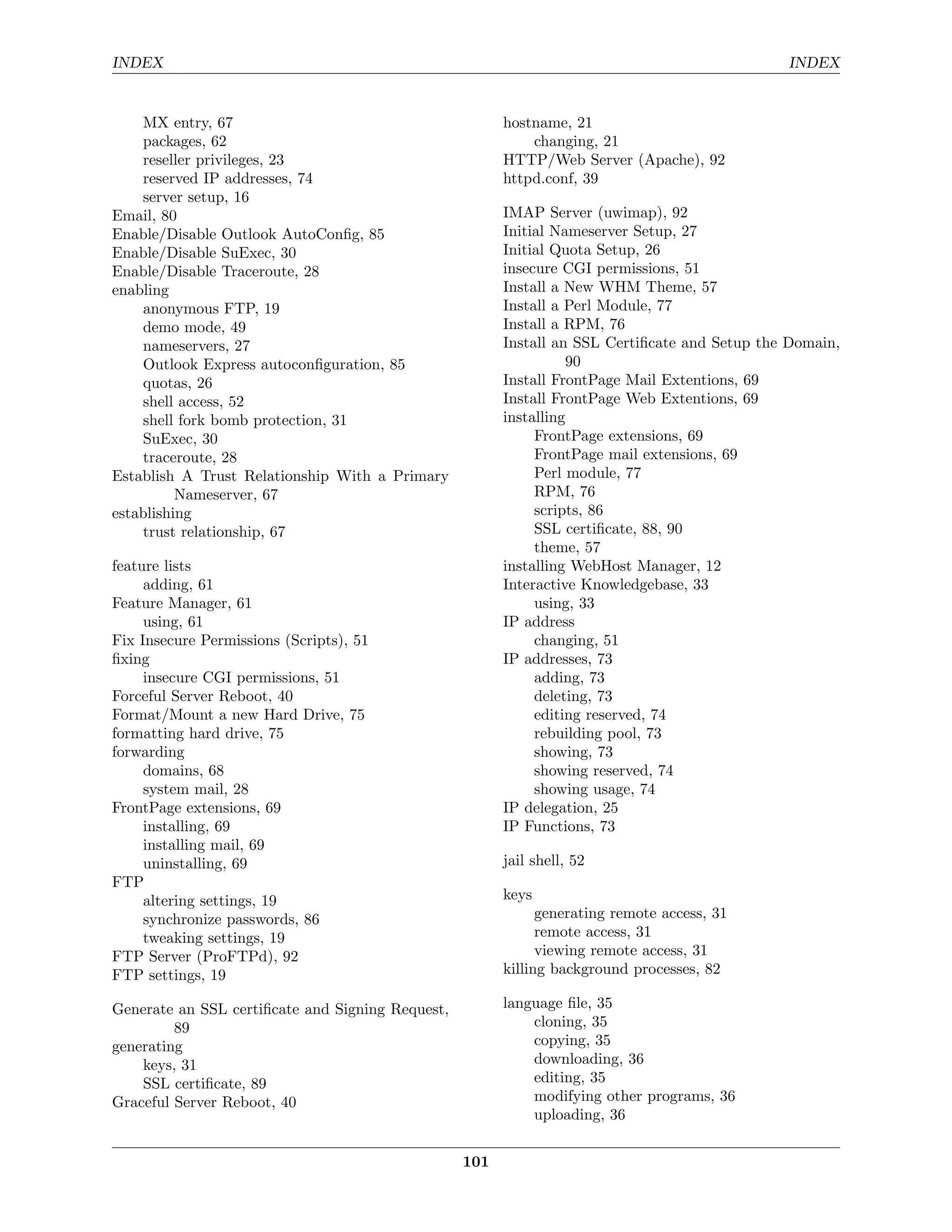 INDEX                                                                                          INDEX


    MX entry, 67                                        hostname, 21
    packages, 62                                            changing, 21
    reseller privileges, 23                             HTTP/Web Server (Apache), 92
    reserved IP addresses, 74                           httpd.conf, 39
    server setup, 16
Email, 80                                               IMAP Server (uwimap), 92
Enable/Disable Outlook AutoConﬁg, 85                    Initial Nameserver Setup, 27
Enable/Disable SuExec, 30                               Initial Quota Setup, 26
Enable/Disable Traceroute, 28                           insecure CGI permissions, 51
enabling                                                Install a New WHM Theme, 57
    anonymous FTP, 19                                   Install a Perl Module, 77
    demo mode, 49                                       Install a RPM, 76
    nameservers, 27                                     Install an SSL Certiﬁcate and Setup the Domain,
    Outlook Express autoconﬁguration, 85                          90
    quotas, 26                                          Install FrontPage Mail Extentions, 69
    shell access, 52                                    Install FrontPage Web Extentions, 69
    shell fork bomb protection, 31                      installing
    SuExec, 30                                               FrontPage extensions, 69
    traceroute, 28                                           FrontPage mail extensions, 69
Establish A Trust Relationship With a Primary                Perl module, 77
          Nameserver, 67                                     RPM, 76
establishing                                                 scripts, 86
    trust relationship, 67                                   SSL certiﬁcate, 88, 90
                                                             theme, 57
feature lists                                           installing WebHost Manager, 12
     adding, 61                                         Interactive Knowledgebase, 33
Feature Manager, 61                                          using, 33
     using, 61                                          IP address
Fix Insecure Permissions (Scripts), 51                       changing, 51
ﬁxing                                                   IP addresses, 73
     insecure CGI permissions, 51                            adding, 73
Forceful Server Reboot, 40                                   deleting, 73
Format/Mount a new Hard Drive, 75                            editing reserved, 74
formatting hard drive, 75                                    rebuilding pool, 73
forwarding                                                   showing, 73
     domains, 68                                             showing reserved, 74
     system mail, 28                                         showing usage, 74
FrontPage extensions, 69                                IP delegation, 25
     installing, 69                                     IP Functions, 73
     installing mail, 69
     uninstalling, 69                                   jail shell, 52
FTP
     altering settings, 19                              keys
     synchronize passwords, 86                                generating remote access, 31
     tweaking settings, 19                                    remote access, 31
FTP Server (ProFTPd), 92                                      viewing remote access, 31
FTP settings, 19                                        killing background processes, 82

Generate an SSL certiﬁcate and Signing Request,         language ﬁle, 35
         89                                                 cloning, 35
generating                                                  copying, 35
    keys, 31                                                downloading, 36
    SSL certiﬁcate, 89                                      editing, 35
Graceful Server Reboot, 40                                  modifying other programs, 36
                                                            uploading, 36


                                                  101
 