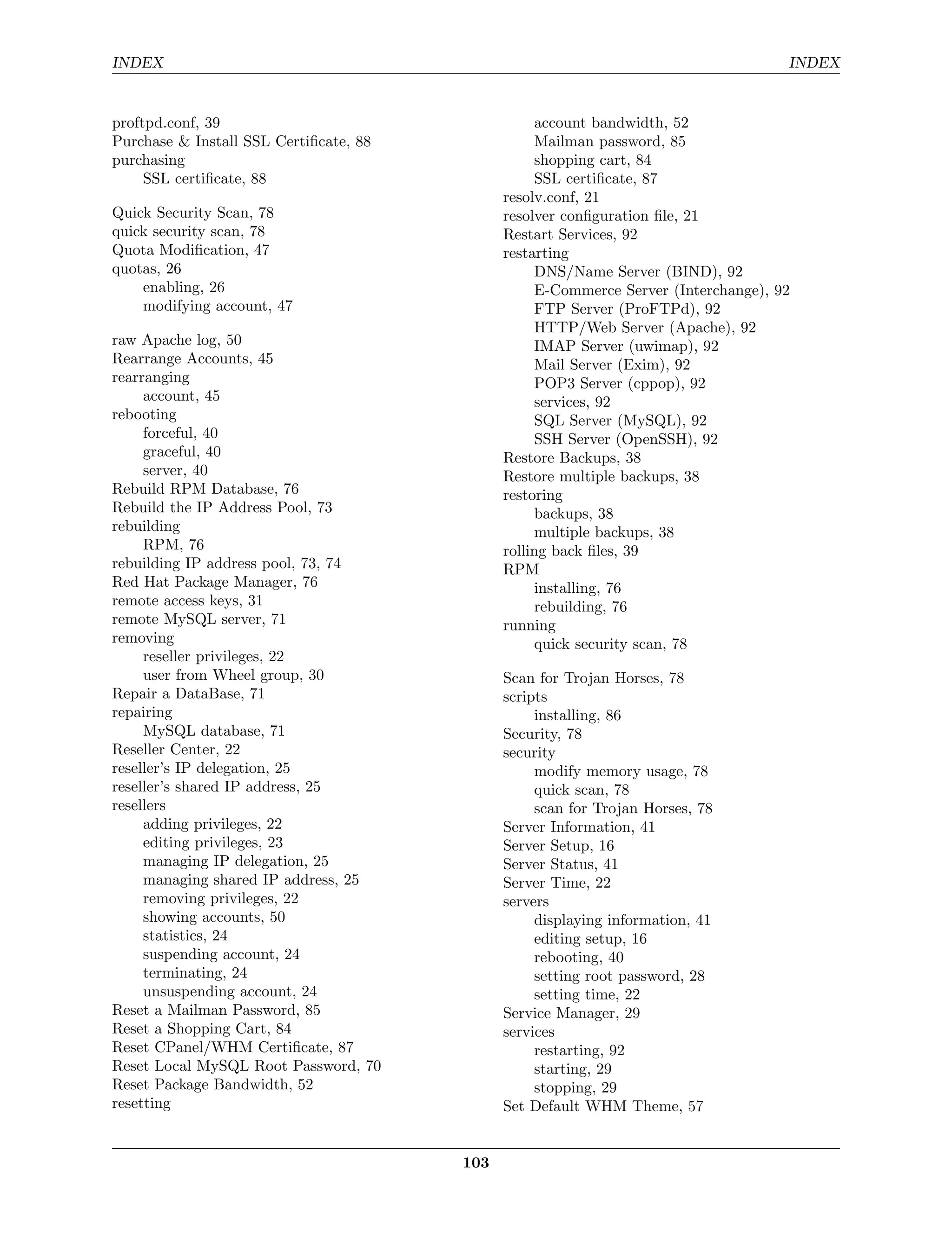 INDEX                                                                                INDEX


proftpd.conf, 39                                   account bandwidth, 52
Purchase & Install SSL Certiﬁcate, 88              Mailman password, 85
purchasing                                         shopping cart, 84
     SSL certiﬁcate, 88                            SSL certiﬁcate, 87
                                              resolv.conf, 21
Quick Security Scan, 78                       resolver conﬁguration ﬁle, 21
quick security scan, 78                       Restart Services, 92
Quota Modiﬁcation, 47                         restarting
quotas, 26                                         DNS/Name Server (BIND), 92
    enabling, 26                                   E-Commerce Server (Interchange), 92
    modifying account, 47                          FTP Server (ProFTPd), 92
                                                   HTTP/Web Server (Apache), 92
raw Apache log, 50                                 IMAP Server (uwimap), 92
Rearrange Accounts, 45                             Mail Server (Exim), 92
rearranging                                        POP3 Server (cppop), 92
     account, 45                                   services, 92
rebooting                                          SQL Server (MySQL), 92
     forceful, 40                                  SSH Server (OpenSSH), 92
     graceful, 40                             Restore Backups, 38
     server, 40                               Restore multiple backups, 38
Rebuild RPM Database, 76                      restoring
Rebuild the IP Address Pool, 73                    backups, 38
rebuilding                                         multiple backups, 38
     RPM, 76                                  rolling back ﬁles, 39
rebuilding IP address pool, 73, 74            RPM
Red Hat Package Manager, 76                        installing, 76
remote access keys, 31                             rebuilding, 76
remote MySQL server, 71                       running
removing                                           quick security scan, 78
     reseller privileges, 22
     user from Wheel group, 30                Scan for Trojan Horses, 78
Repair a DataBase, 71                         scripts
repairing                                          installing, 86
     MySQL database, 71                       Security, 78
Reseller Center, 22                           security
reseller’s IP delegation, 25                       modify memory usage, 78
reseller’s shared IP address, 25                   quick scan, 78
resellers                                          scan for Trojan Horses, 78
     adding privileges, 22                    Server Information, 41
     editing privileges, 23                   Server Setup, 16
     managing IP delegation, 25               Server Status, 41
     managing shared IP address, 25           Server Time, 22
     removing privileges, 22                  servers
     showing accounts, 50                          displaying information, 41
     statistics, 24                                editing setup, 16
     suspending account, 24                        rebooting, 40
     terminating, 24                               setting root password, 28
     unsuspending account, 24                      setting time, 22
Reset a Mailman Password, 85                  Service Manager, 29
Reset a Shopping Cart, 84                     services
Reset CPanel/WHM Certiﬁcate, 87                    restarting, 92
Reset Local MySQL Root Password, 70                starting, 29
Reset Package Bandwidth, 52                        stopping, 29
resetting                                     Set Default WHM Theme, 57


                                        103
 