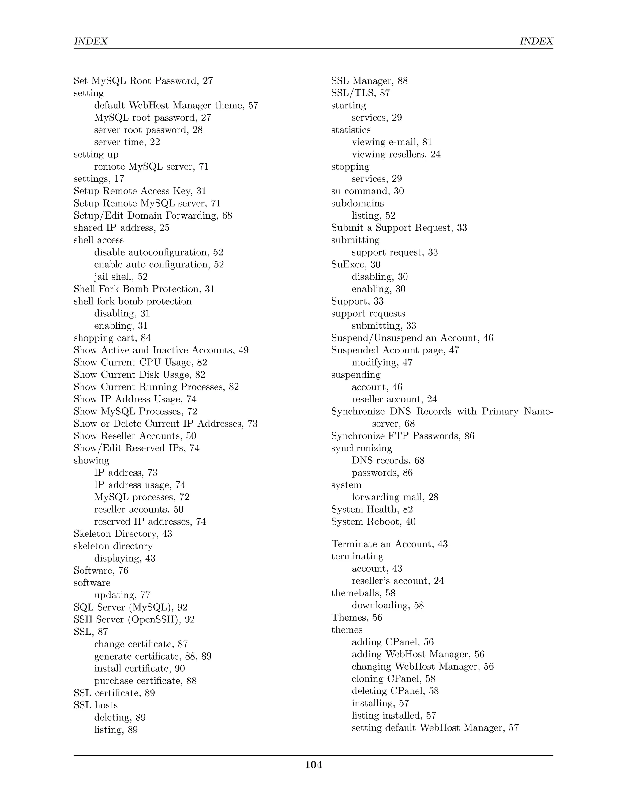 INDEX                                                                                     INDEX


Set MySQL Root Password, 27                     SSL Manager, 88
setting                                         SSL/TLS, 87
     default WebHost Manager theme, 57          starting
     MySQL root password, 27                         services, 29
     server root password, 28                   statistics
     server time, 22                                 viewing e-mail, 81
setting up                                           viewing resellers, 24
     remote MySQL server, 71                    stopping
settings, 17                                         services, 29
Setup Remote Access Key, 31                     su command, 30
Setup Remote MySQL server, 71                   subdomains
Setup/Edit Domain Forwarding, 68                     listing, 52
shared IP address, 25                           Submit a Support Request, 33
shell access                                    submitting
     disable autoconﬁguration, 52                    support request, 33
     enable auto conﬁguration, 52               SuExec, 30
     jail shell, 52                                  disabling, 30
Shell Fork Bomb Protection, 31                       enabling, 30
shell fork bomb protection                      Support, 33
     disabling, 31                              support requests
     enabling, 31                                    submitting, 33
shopping cart, 84                               Suspend/Unsuspend an Account, 46
Show Active and Inactive Accounts, 49           Suspended Account page, 47
Show Current CPU Usage, 82                           modifying, 47
Show Current Disk Usage, 82                     suspending
Show Current Running Processes, 82                   account, 46
Show IP Address Usage, 74                            reseller account, 24
Show MySQL Processes, 72                        Synchronize DNS Records with Primary Name-
Show or Delete Current IP Addresses, 73                    server, 68
Show Reseller Accounts, 50                      Synchronize FTP Passwords, 86
Show/Edit Reserved IPs, 74                      synchronizing
showing                                              DNS records, 68
     IP address, 73                                  passwords, 86
     IP address usage, 74                       system
     MySQL processes, 72                             forwarding mail, 28
     reseller accounts, 50                      System Health, 82
     reserved IP addresses, 74                  System Reboot, 40
Skeleton Directory, 43
skeleton directory                              Terminate an Account, 43
     displaying, 43                             terminating
Software, 76                                        account, 43
software                                            reseller’s account, 24
     updating, 77                               themeballs, 58
SQL Server (MySQL), 92                              downloading, 58
SSH Server (OpenSSH), 92                        Themes, 56
SSL, 87                                         themes
     change certiﬁcate, 87                          adding CPanel, 56
     generate certiﬁcate, 88, 89                    adding WebHost Manager, 56
     install certiﬁcate, 90                         changing WebHost Manager, 56
     purchase certiﬁcate, 88                        cloning CPanel, 58
SSL certiﬁcate, 89                                  deleting CPanel, 58
SSL hosts                                           installing, 57
     deleting, 89                                   listing installed, 57
     listing, 89                                    setting default WebHost Manager, 57


                                          104
 