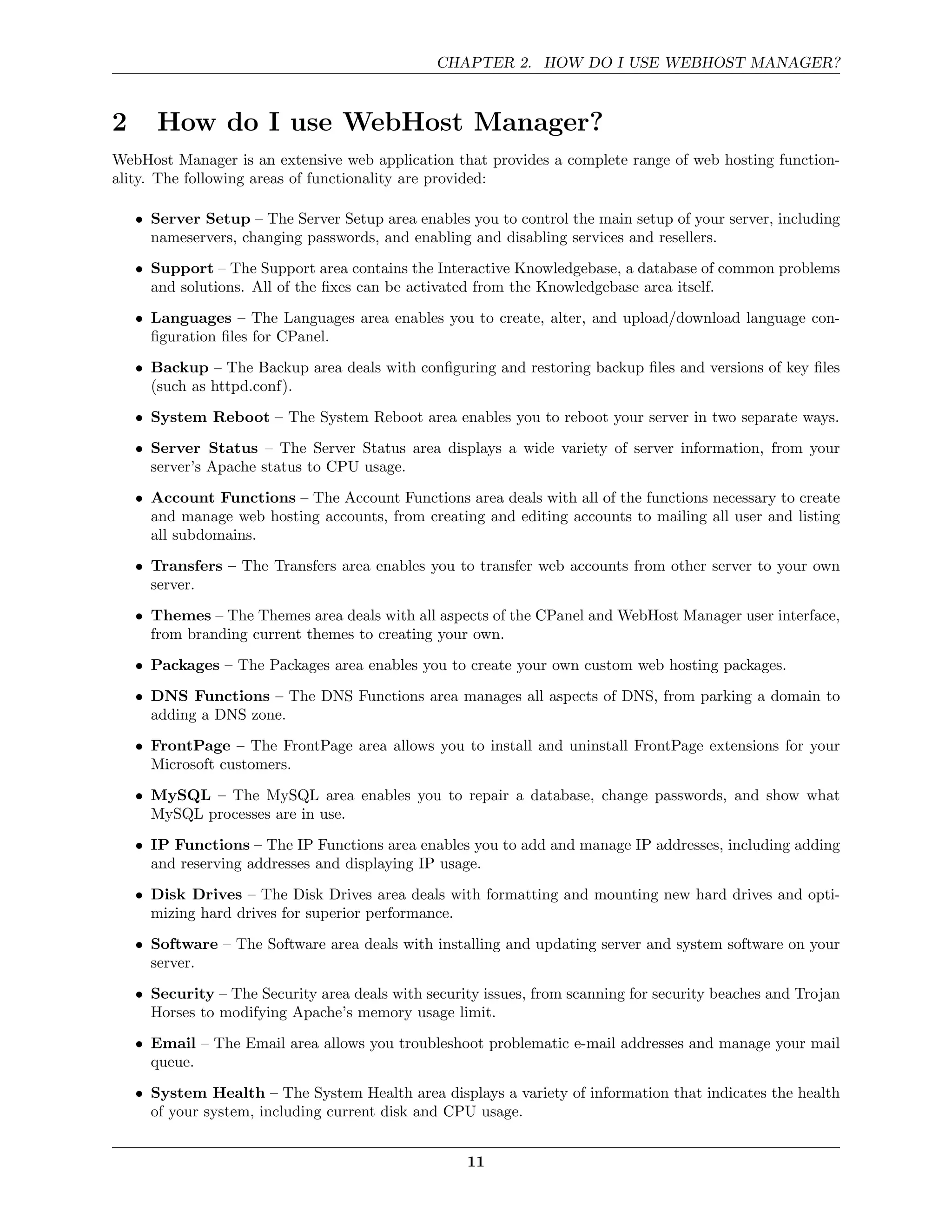 CHAPTER 2. HOW DO I USE WEBHOST MANAGER?



2      How do I use WebHost Manager?
WebHost Manager is an extensive web application that provides a complete range of web hosting function-
ality. The following areas of functionality are provided:

    • Server Setup – The Server Setup area enables you to control the main setup of your server, including
      nameservers, changing passwords, and enabling and disabling services and resellers.
    • Support – The Support area contains the Interactive Knowledgebase, a database of common problems
      and solutions. All of the ﬁxes can be activated from the Knowledgebase area itself.
    • Languages – The Languages area enables you to create, alter, and upload/download language con-
      ﬁguration ﬁles for CPanel.
    • Backup – The Backup area deals with conﬁguring and restoring backup ﬁles and versions of key ﬁles
      (such as httpd.conf).
    • System Reboot – The System Reboot area enables you to reboot your server in two separate ways.
    • Server Status – The Server Status area displays a wide variety of server information, from your
      server’s Apache status to CPU usage.

    • Account Functions – The Account Functions area deals with all of the functions necessary to create
      and manage web hosting accounts, from creating and editing accounts to mailing all user and listing
      all subdomains.
    • Transfers – The Transfers area enables you to transfer web accounts from other server to your own
      server.

    • Themes – The Themes area deals with all aspects of the CPanel and WebHost Manager user interface,
      from branding current themes to creating your own.
    • Packages – The Packages area enables you to create your own custom web hosting packages.
    • DNS Functions – The DNS Functions area manages all aspects of DNS, from parking a domain to
      adding a DNS zone.
    • FrontPage – The FrontPage area allows you to install and uninstall FrontPage extensions for your
      Microsoft customers.
    • MySQL – The MySQL area enables you to repair a database, change passwords, and show what
      MySQL processes are in use.

    • IP Functions – The IP Functions area enables you to add and manage IP addresses, including adding
      and reserving addresses and displaying IP usage.
    • Disk Drives – The Disk Drives area deals with formatting and mounting new hard drives and opti-
      mizing hard drives for superior performance.
    • Software – The Software area deals with installing and updating server and system software on your
      server.
    • Security – The Security area deals with security issues, from scanning for security beaches and Trojan
      Horses to modifying Apache’s memory usage limit.
    • Email – The Email area allows you troubleshoot problematic e-mail addresses and manage your mail
      queue.
    • System Health – The System Health area displays a variety of information that indicates the health
      of your system, including current disk and CPU usage.


                                                    11
 