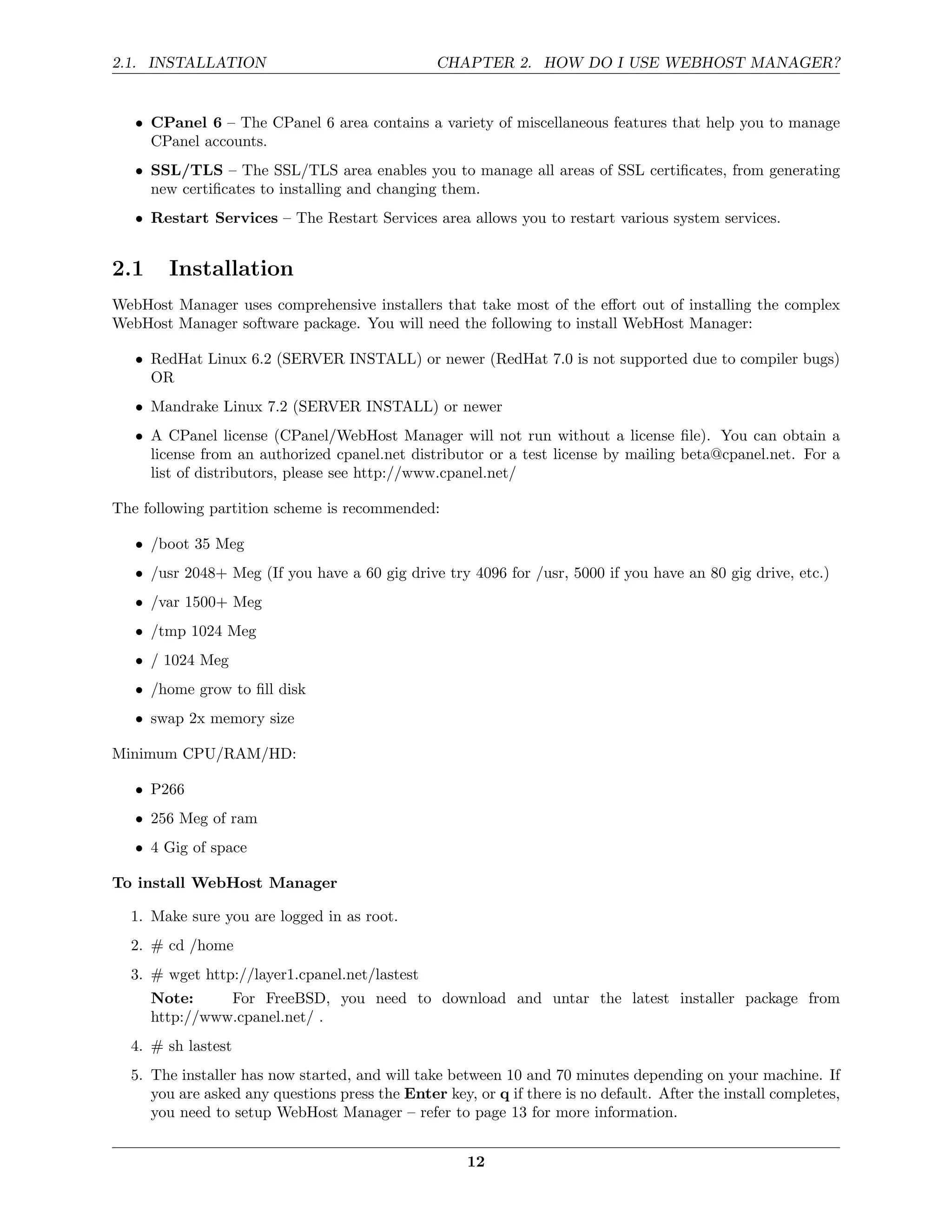 2.1. INSTALLATION                               CHAPTER 2. HOW DO I USE WEBHOST MANAGER?


   • CPanel 6 – The CPanel 6 area contains a variety of miscellaneous features that help you to manage
     CPanel accounts.
   • SSL/TLS – The SSL/TLS area enables you to manage all areas of SSL certiﬁcates, from generating
     new certiﬁcates to installing and changing them.
   • Restart Services – The Restart Services area allows you to restart various system services.


2.1     Installation
WebHost Manager uses comprehensive installers that take most of the eﬀort out of installing the complex
WebHost Manager software package. You will need the following to install WebHost Manager:

   • RedHat Linux 6.2 (SERVER INSTALL) or newer (RedHat 7.0 is not supported due to compiler bugs)
     OR
   • Mandrake Linux 7.2 (SERVER INSTALL) or newer
   • A CPanel license (CPanel/WebHost Manager will not run without a license ﬁle). You can obtain a
     license from an authorized cpanel.net distributor or a test license by mailing beta@cpanel.net. For a
     list of distributors, please see http://www.cpanel.net/

The following partition scheme is recommended:

   • /boot 35 Meg
   • /usr 2048+ Meg (If you have a 60 gig drive try 4096 for /usr, 5000 if you have an 80 gig drive, etc.)
   • /var 1500+ Meg
   • /tmp 1024 Meg
   • / 1024 Meg
   • /home grow to ﬁll disk
   • swap 2x memory size

Minimum CPU/RAM/HD:

   • P266
   • 256 Meg of ram
   • 4 Gig of space

To install WebHost Manager

  1. Make sure you are logged in as root.
  2. # cd /home
  3. # wget http://layer1.cpanel.net/lastest
      Note:     For FreeBSD, you need to download and untar the latest installer package from
      http://www.cpanel.net/ .
  4. # sh lastest
  5. The installer has now started, and will take between 10 and 70 minutes depending on your machine. If
     you are asked any questions press the Enter key, or q if there is no default. After the install completes,
     you need to setup WebHost Manager – refer to page 13 for more information.


                                                     12
 