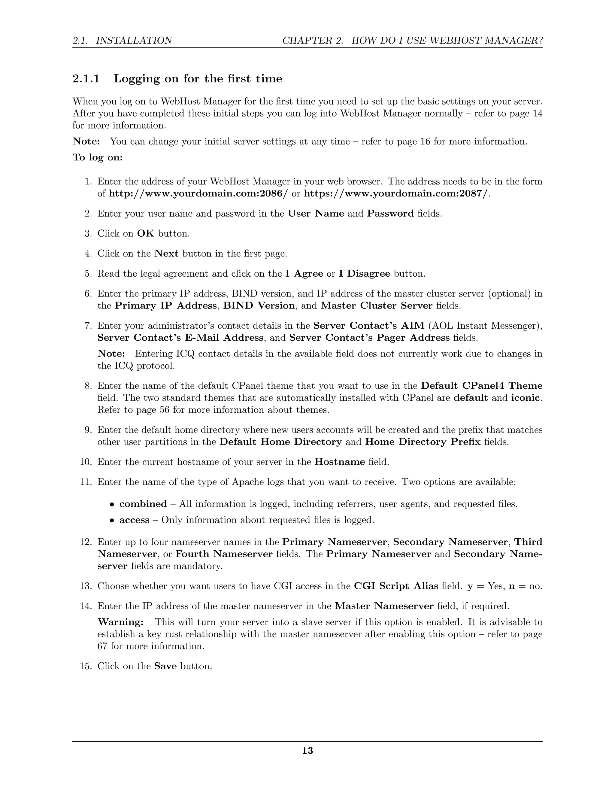 2.1. INSTALLATION                              CHAPTER 2. HOW DO I USE WEBHOST MANAGER?


2.1.1    Logging on for the ﬁrst time
When you log on to WebHost Manager for the ﬁrst time you need to set up the basic settings on your server.
After you have completed these initial steps you can log into WebHost Manager normally – refer to page 14
for more information.
Note: You can change your initial server settings at any time – refer to page 16 for more information.
To log on:

  1. Enter the address of your WebHost Manager in your web browser. The address needs to be in the form
     of http://www.yourdomain.com:2086/ or https://www.yourdomain.com:2087/.
  2. Enter your user name and password in the User Name and Password ﬁelds.
  3. Click on OK button.

  4. Click on the Next button in the ﬁrst page.
  5. Read the legal agreement and click on the I Agree or I Disagree button.
  6. Enter the primary IP address, BIND version, and IP address of the master cluster server (optional) in
     the Primary IP Address, BIND Version, and Master Cluster Server ﬁelds.

  7. Enter your administrator’s contact details in the Server Contact’s AIM (AOL Instant Messenger),
     Server Contact’s E-Mail Address, and Server Contact’s Pager Address ﬁelds.
     Note: Entering ICQ contact details in the available ﬁeld does not currently work due to changes in
     the ICQ protocol.
  8. Enter the name of the default CPanel theme that you want to use in the Default CPanel4 Theme
     ﬁeld. The two standard themes that are automatically installed with CPanel are default and iconic.
     Refer to page 56 for more information about themes.
  9. Enter the default home directory where new users accounts will be created and the preﬁx that matches
     other user partitions in the Default Home Directory and Home Directory Preﬁx ﬁelds.
 10. Enter the current hostname of your server in the Hostname ﬁeld.
 11. Enter the name of the type of Apache logs that you want to receive. Two options are available:

        • combined – All information is logged, including referrers, user agents, and requested ﬁles.
        • access – Only information about requested ﬁles is logged.

 12. Enter up to four nameserver names in the Primary Nameserver, Secondary Nameserver, Third
     Nameserver, or Fourth Nameserver ﬁelds. The Primary Nameserver and Secondary Name-
     server ﬁelds are mandatory.
 13. Choose whether you want users to have CGI access in the CGI Script Alias ﬁeld. y = Yes, n = no.

 14. Enter the IP address of the master nameserver in the Master Nameserver ﬁeld, if required.
     Warning: This will turn your server into a slave server if this option is enabled. It is advisable to
     establish a key rust relationship with the master nameserver after enabling this option – refer to page
     67 for more information.
 15. Click on the Save button.




                                                    13
 
