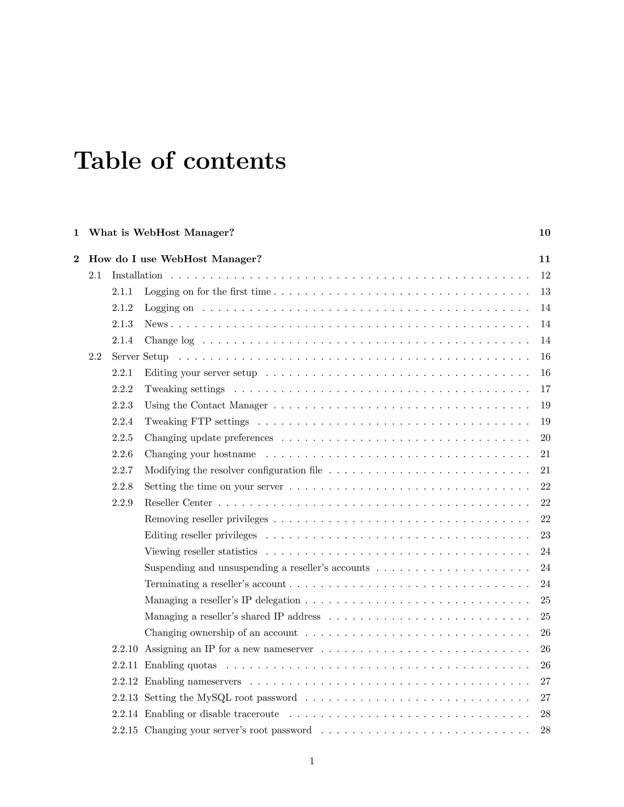 Table of contents

1 What is WebHost Manager?                                                                                          10

2 How do I use WebHost Manager?                                                                                     11
  2.1   Installation . . . . . . . . . . . . . . . . . . . . . . . . . . . . . . . . . . . . . . . . . . . . . .    12
        2.1.1   Logging on for the ﬁrst time . . . . . . . . . . . . . . . . . . . . . . . . . . . . . . . . .      13
        2.1.2   Logging on . . . . . . . . . . . . . . . . . . . . . . . . . . . . . . . . . . . . . . . . . .      14
        2.1.3   News . . . . . . . . . . . . . . . . . . . . . . . . . . . . . . . . . . . . . . . . . . . . . .    14
        2.1.4   Change log . . . . . . . . . . . . . . . . . . . . . . . . . . . . . . . . . . . . . . . . . .      14
  2.2   Server Setup    . . . . . . . . . . . . . . . . . . . . . . . . . . . . . . . . . . . . . . . . . . . . .   16
        2.2.1   Editing your server setup . . . . . . . . . . . . . . . . . . . . . . . . . . . . . . . . . .       16
        2.2.2   Tweaking settings . . . . . . . . . . . . . . . . . . . . . . . . . . . . . . . . . . . . . .       17
        2.2.3   Using the Contact Manager . . . . . . . . . . . . . . . . . . . . . . . . . . . . . . . . .         19
        2.2.4   Tweaking FTP settings . . . . . . . . . . . . . . . . . . . . . . . . . . . . . . . . . . .         19
        2.2.5   Changing update preferences . . . . . . . . . . . . . . . . . . . . . . . . . . . . . . . .         20
        2.2.6   Changing your hostname . . . . . . . . . . . . . . . . . . . . . . . . . . . . . . . . . .          21
        2.2.7   Modifying the resolver conﬁguration ﬁle . . . . . . . . . . . . . . . . . . . . . . . . . .         21
        2.2.8   Setting the time on your server . . . . . . . . . . . . . . . . . . . . . . . . . . . . . . .       22
        2.2.9   Reseller Center . . . . . . . . . . . . . . . . . . . . . . . . . . . . . . . . . . . . . . . .     22
                Removing reseller privileges . . . . . . . . . . . . . . . . . . . . . . . . . . . . . . . . .      22
                Editing reseller privileges . . . . . . . . . . . . . . . . . . . . . . . . . . . . . . . . . .     23
                Viewing reseller statistics . . . . . . . . . . . . . . . . . . . . . . . . . . . . . . . . . .     24
                Suspending and unsuspending a reseller’s accounts . . . . . . . . . . . . . . . . . . . .           24
                Terminating a reseller’s account . . . . . . . . . . . . . . . . . . . . . . . . . . . . . . .      24
                Managing a reseller’s IP delegation . . . . . . . . . . . . . . . . . . . . . . . . . . . . .       25
                Managing a reseller’s shared IP address . . . . . . . . . . . . . . . . . . . . . . . . . .         25
                Changing ownership of an account . . . . . . . . . . . . . . . . . . . . . . . . . . . . .          26
        2.2.10 Assigning an IP for a new nameserver . . . . . . . . . . . . . . . . . . . . . . . . . . .           26
        2.2.11 Enabling quotas . . . . . . . . . . . . . . . . . . . . . . . . . . . . . . . . . . . . . . .        26
        2.2.12 Enabling nameservers . . . . . . . . . . . . . . . . . . . . . . . . . . . . . . . . . . . .         27
        2.2.13 Setting the MySQL root password . . . . . . . . . . . . . . . . . . . . . . . . . . . . .            27
        2.2.14 Enabling or disable traceroute       . . . . . . . . . . . . . . . . . . . . . . . . . . . . . . .   28
        2.2.15 Changing your server’s root password . . . . . . . . . . . . . . . . . . . . . . . . . . .           28


                                                         1
 
