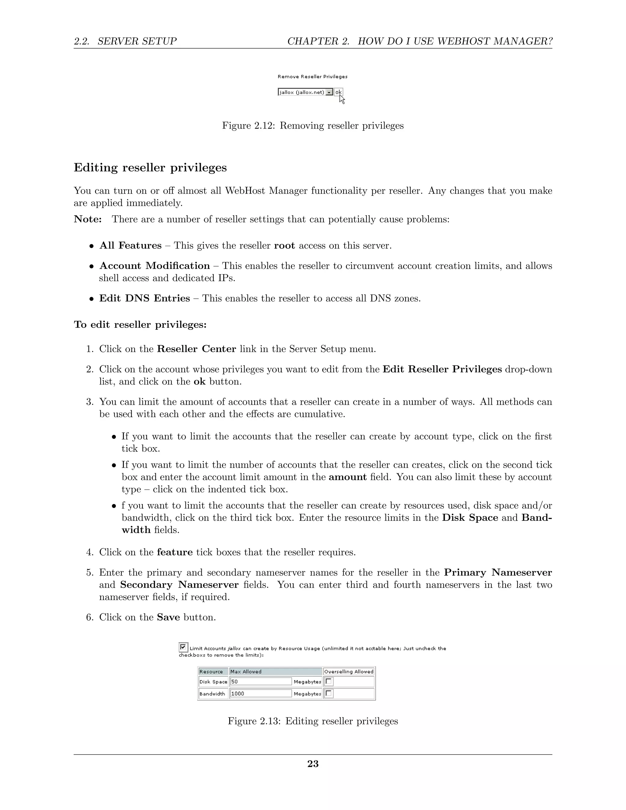 2.2. SERVER SETUP                               CHAPTER 2. HOW DO I USE WEBHOST MANAGER?




                                 Figure 2.12: Removing reseller privileges



Editing reseller privileges
You can turn on or oﬀ almost all WebHost Manager functionality per reseller. Any changes that you make
are applied immediately.
Note: There are a number of reseller settings that can potentially cause problems:

   • All Features – This gives the reseller root access on this server.
   • Account Modiﬁcation – This enables the reseller to circumvent account creation limits, and allows
     shell access and dedicated IPs.
   • Edit DNS Entries – This enables the reseller to access all DNS zones.

To edit reseller privileges:

  1. Click on the Reseller Center link in the Server Setup menu.
  2. Click on the account whose privileges you want to edit from the Edit Reseller Privileges drop-down
     list, and click on the ok button.
  3. You can limit the amount of accounts that a reseller can create in a number of ways. All methods can
     be used with each other and the eﬀects are cumulative.

        • If you want to limit the accounts that the reseller can create by account type, click on the ﬁrst
          tick box.
        • If you want to limit the number of accounts that the reseller can creates, click on the second tick
          box and enter the account limit amount in the amount ﬁeld. You can also limit these by account
          type – click on the indented tick box.
        • f you want to limit the accounts that the reseller can create by resources used, disk space and/or
          bandwidth, click on the third tick box. Enter the resource limits in the Disk Space and Band-
          width ﬁelds.

  4. Click on the feature tick boxes that the reseller requires.
  5. Enter the primary and secondary nameserver names for the reseller in the Primary Nameserver
     and Secondary Nameserver ﬁelds. You can enter third and fourth nameservers in the last two
     nameserver ﬁelds, if required.
  6. Click on the Save button.




                                  Figure 2.13: Editing reseller privileges



                                                    23
 