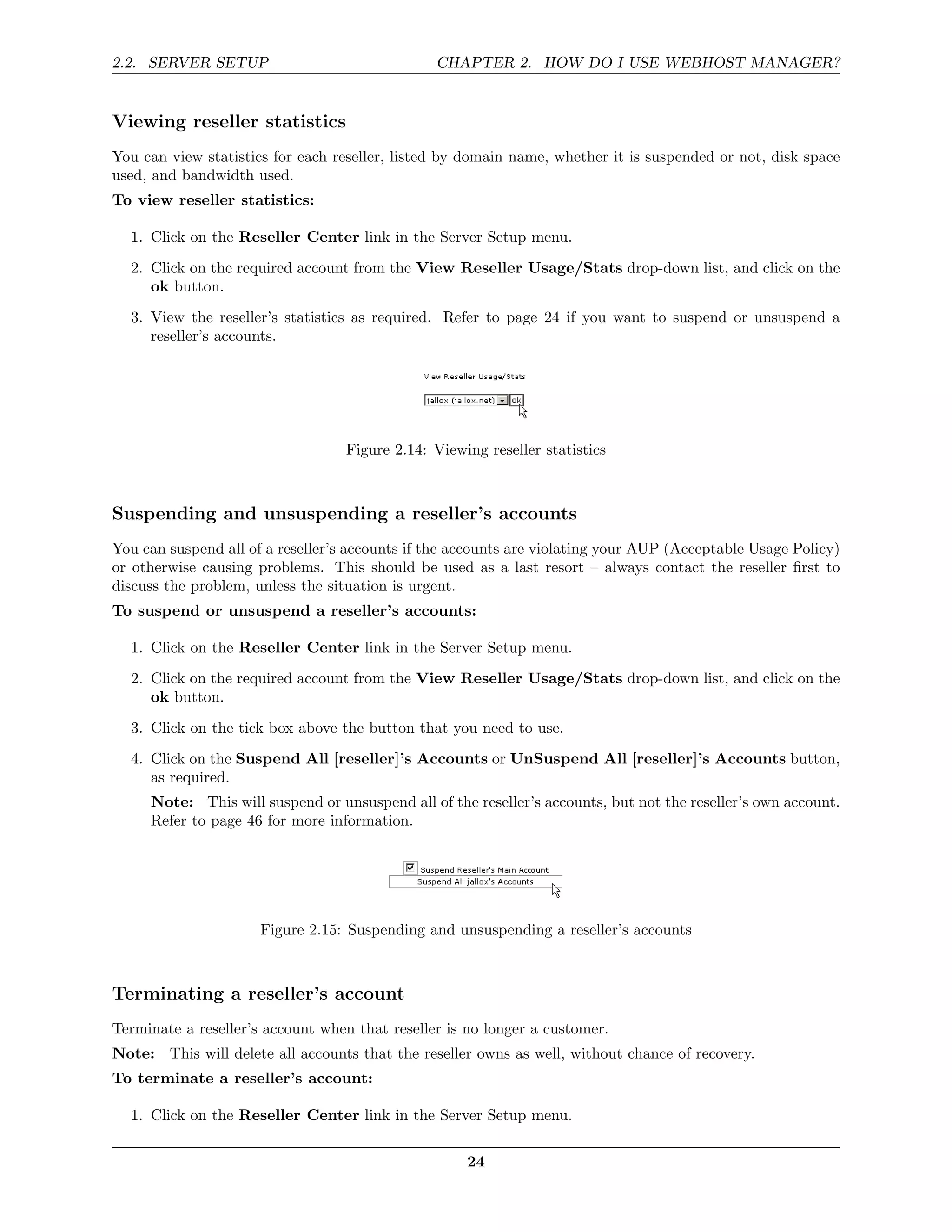 2.2. SERVER SETUP                               CHAPTER 2. HOW DO I USE WEBHOST MANAGER?


Viewing reseller statistics
You can view statistics for each reseller, listed by domain name, whether it is suspended or not, disk space
used, and bandwidth used.
To view reseller statistics:

  1. Click on the Reseller Center link in the Server Setup menu.
  2. Click on the required account from the View Reseller Usage/Stats drop-down list, and click on the
     ok button.
  3. View the reseller’s statistics as required. Refer to page 24 if you want to suspend or unsuspend a
     reseller’s accounts.




                                   Figure 2.14: Viewing reseller statistics



Suspending and unsuspending a reseller’s accounts
You can suspend all of a reseller’s accounts if the accounts are violating your AUP (Acceptable Usage Policy)
or otherwise causing problems. This should be used as a last resort – always contact the reseller ﬁrst to
discuss the problem, unless the situation is urgent.
To suspend or unsuspend a reseller’s accounts:

  1. Click on the Reseller Center link in the Server Setup menu.
  2. Click on the required account from the View Reseller Usage/Stats drop-down list, and click on the
     ok button.
  3. Click on the tick box above the button that you need to use.
  4. Click on the Suspend All [reseller]’s Accounts or UnSuspend All [reseller]’s Accounts button,
     as required.
     Note: This will suspend or unsuspend all of the reseller’s accounts, but not the reseller’s own account.
     Refer to page 46 for more information.




                      Figure 2.15: Suspending and unsuspending a reseller’s accounts



Terminating a reseller’s account
Terminate a reseller’s account when that reseller is no longer a customer.
Note: This will delete all accounts that the reseller owns as well, without chance of recovery.
To terminate a reseller’s account:

  1. Click on the Reseller Center link in the Server Setup menu.

                                                     24
 