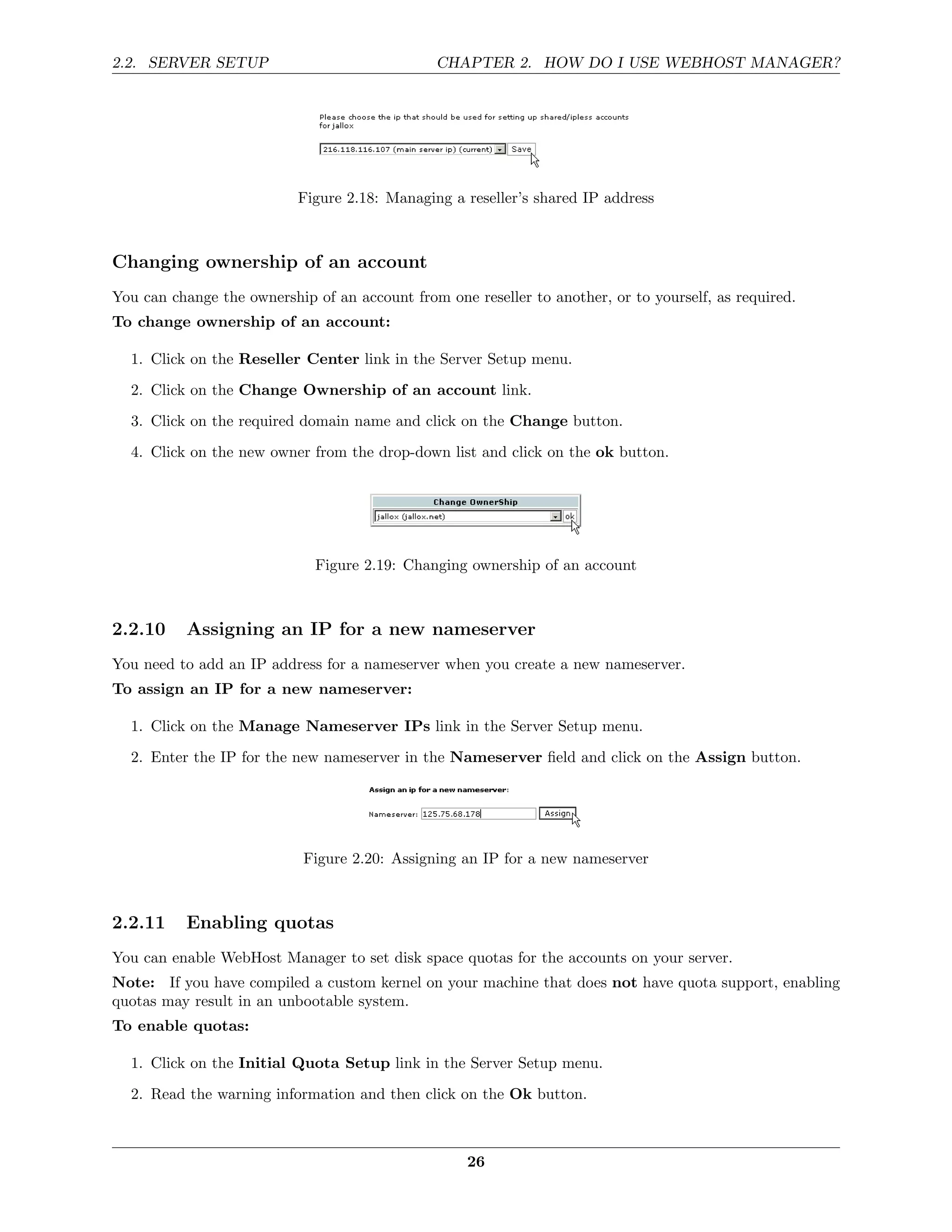 2.2. SERVER SETUP                              CHAPTER 2. HOW DO I USE WEBHOST MANAGER?




                           Figure 2.18: Managing a reseller’s shared IP address



Changing ownership of an account
You can change the ownership of an account from one reseller to another, or to yourself, as required.
To change ownership of an account:

  1. Click on the Reseller Center link in the Server Setup menu.
  2. Click on the Change Ownership of an account link.
  3. Click on the required domain name and click on the Change button.
  4. Click on the new owner from the drop-down list and click on the ok button.




                              Figure 2.19: Changing ownership of an account



2.2.10    Assigning an IP for a new nameserver
You need to add an IP address for a nameserver when you create a new nameserver.
To assign an IP for a new nameserver:

  1. Click on the Manage Nameserver IPs link in the Server Setup menu.
  2. Enter the IP for the new nameserver in the Nameserver ﬁeld and click on the Assign button.




                            Figure 2.20: Assigning an IP for a new nameserver



2.2.11    Enabling quotas
You can enable WebHost Manager to set disk space quotas for the accounts on your server.
Note: If you have compiled a custom kernel on your machine that does not have quota support, enabling
quotas may result in an unbootable system.
To enable quotas:

  1. Click on the Initial Quota Setup link in the Server Setup menu.

  2. Read the warning information and then click on the Ok button.



                                                    26
 