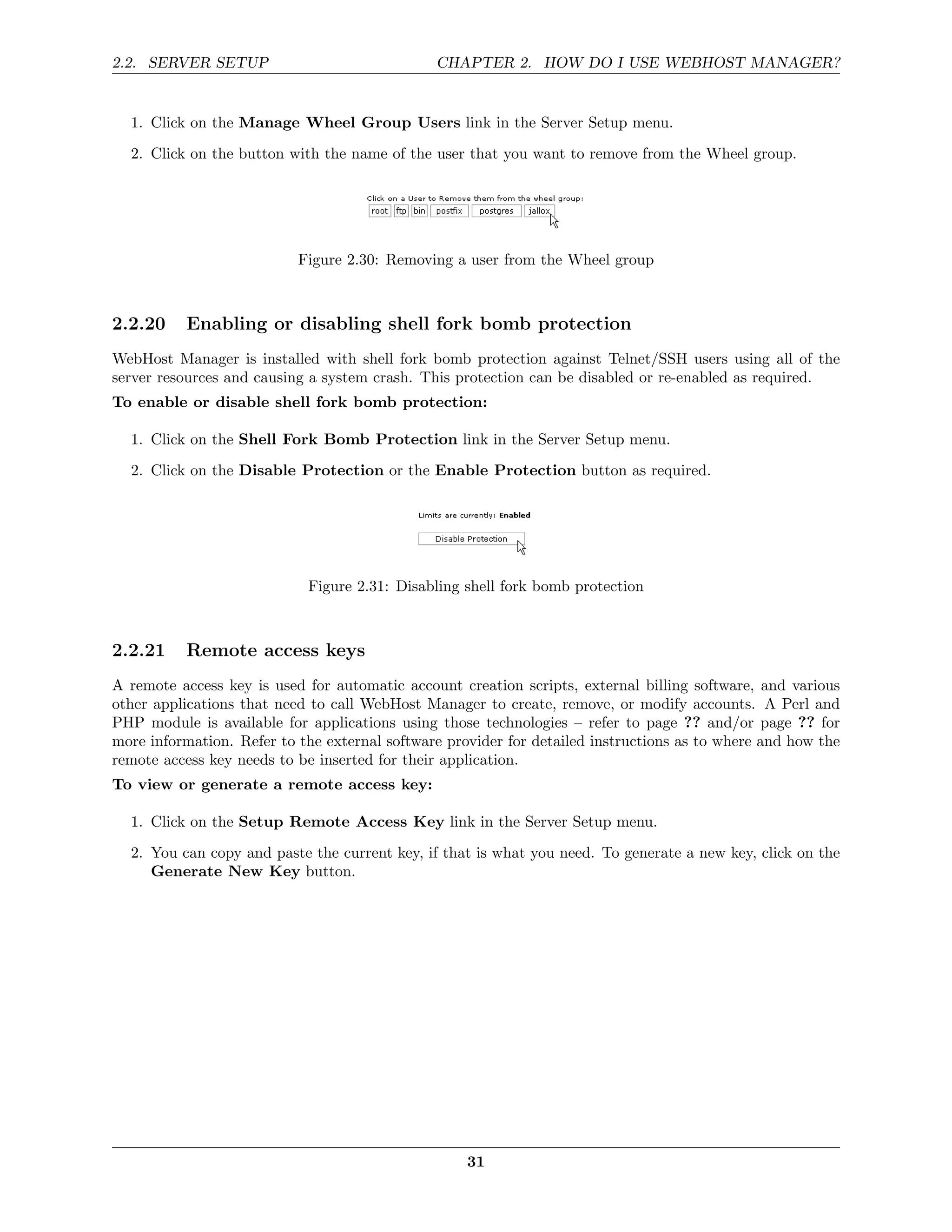2.2. SERVER SETUP                              CHAPTER 2. HOW DO I USE WEBHOST MANAGER?


  1. Click on the Manage Wheel Group Users link in the Server Setup menu.
  2. Click on the button with the name of the user that you want to remove from the Wheel group.




                           Figure 2.30: Removing a user from the Wheel group



2.2.20    Enabling or disabling shell fork bomb protection
WebHost Manager is installed with shell fork bomb protection against Telnet/SSH users using all of the
server resources and causing a system crash. This protection can be disabled or re-enabled as required.
To enable or disable shell fork bomb protection:

  1. Click on the Shell Fork Bomb Protection link in the Server Setup menu.
  2. Click on the Disable Protection or the Enable Protection button as required.




                            Figure 2.31: Disabling shell fork bomb protection



2.2.21    Remote access keys
A remote access key is used for automatic account creation scripts, external billing software, and various
other applications that need to call WebHost Manager to create, remove, or modify accounts. A Perl and
PHP module is available for applications using those technologies – refer to page ?? and/or page ?? for
more information. Refer to the external software provider for detailed instructions as to where and how the
remote access key needs to be inserted for their application.
To view or generate a remote access key:

  1. Click on the Setup Remote Access Key link in the Server Setup menu.
  2. You can copy and paste the current key, if that is what you need. To generate a new key, click on the
     Generate New Key button.




                                                    31
 