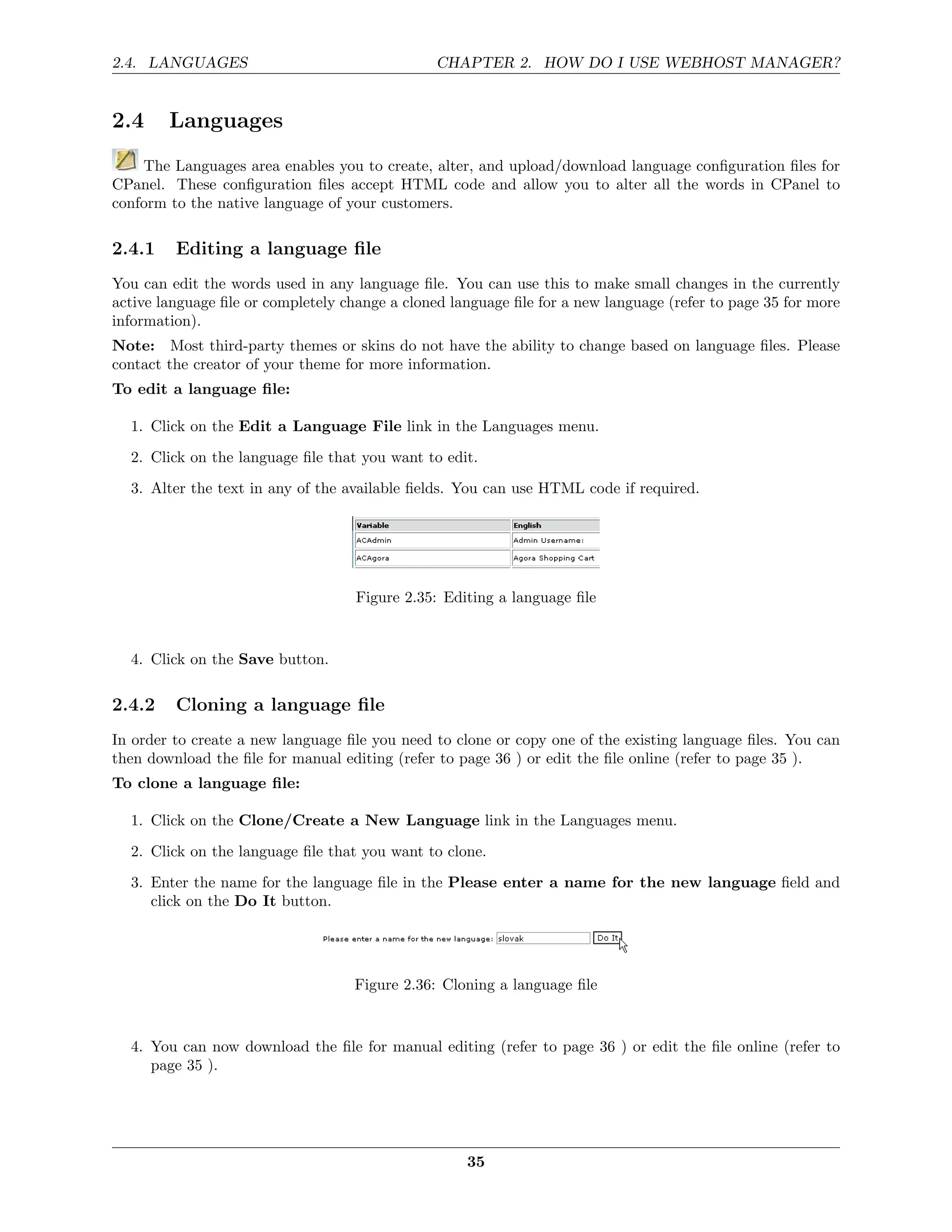 2.4. LANGUAGES                                  CHAPTER 2. HOW DO I USE WEBHOST MANAGER?


2.4     Languages
    The Languages area enables you to create, alter, and upload/download language conﬁguration ﬁles for
CPanel. These conﬁguration ﬁles accept HTML code and allow you to alter all the words in CPanel to
conform to the native language of your customers.

2.4.1    Editing a language ﬁle
You can edit the words used in any language ﬁle. You can use this to make small changes in the currently
active language ﬁle or completely change a cloned language ﬁle for a new language (refer to page 35 for more
information).
Note: Most third-party themes or skins do not have the ability to change based on language ﬁles. Please
contact the creator of your theme for more information.
To edit a language ﬁle:

  1. Click on the Edit a Language File link in the Languages menu.
  2. Click on the language ﬁle that you want to edit.
  3. Alter the text in any of the available ﬁelds. You can use HTML code if required.




                                    Figure 2.35: Editing a language ﬁle


  4. Click on the Save button.

2.4.2    Cloning a language ﬁle
In order to create a new language ﬁle you need to clone or copy one of the existing language ﬁles. You can
then download the ﬁle for manual editing (refer to page 36 ) or edit the ﬁle online (refer to page 35 ).
To clone a language ﬁle:

  1. Click on the Clone/Create a New Language link in the Languages menu.
  2. Click on the language ﬁle that you want to clone.
  3. Enter the name for the language ﬁle in the Please enter a name for the new language ﬁeld and
     click on the Do It button.




                                    Figure 2.36: Cloning a language ﬁle


  4. You can now download the ﬁle for manual editing (refer to page 36 ) or edit the ﬁle online (refer to
     page 35 ).




                                                    35
 