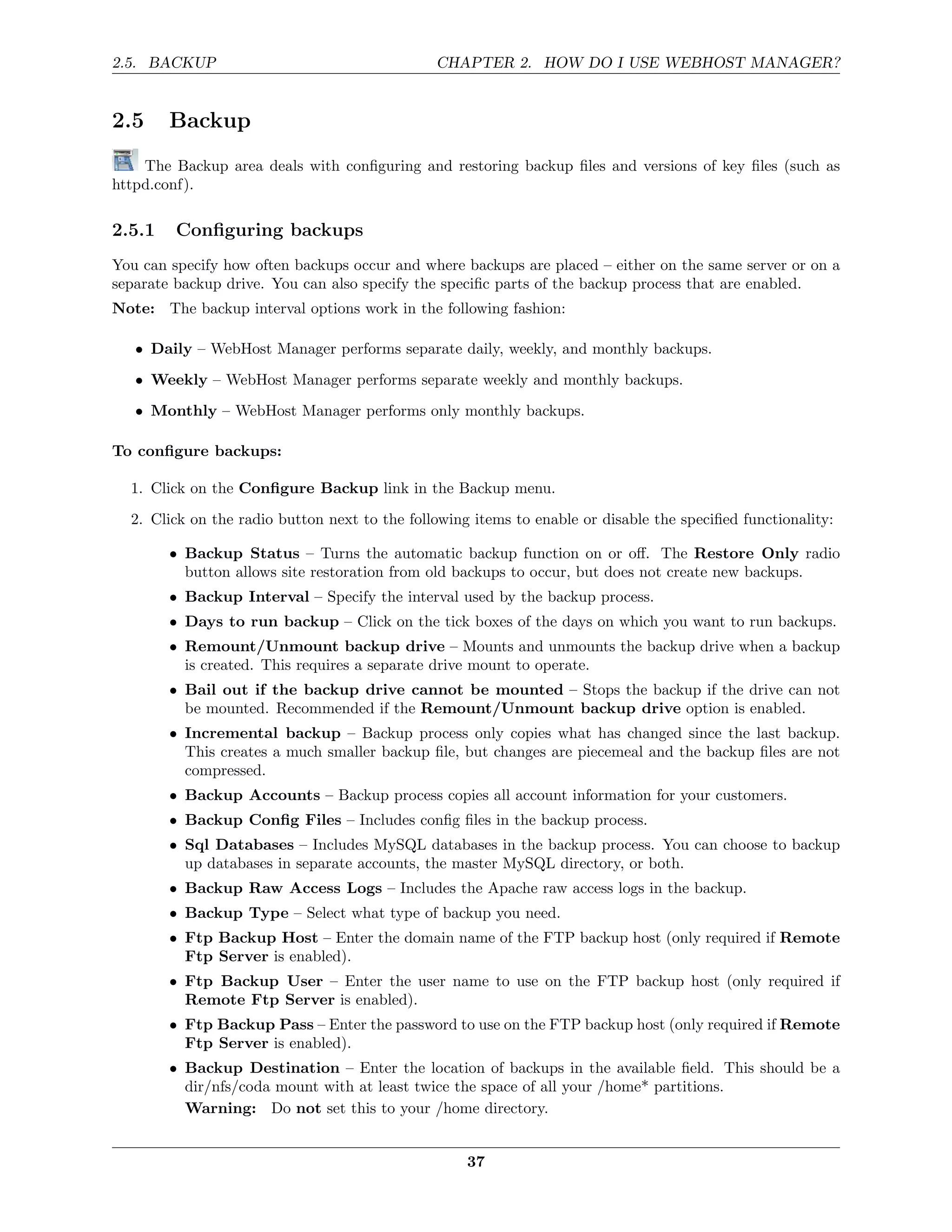 2.5. BACKUP                                    CHAPTER 2. HOW DO I USE WEBHOST MANAGER?


2.5     Backup
    The Backup area deals with conﬁguring and restoring backup ﬁles and versions of key ﬁles (such as
httpd.conf).

2.5.1    Conﬁguring backups
You can specify how often backups occur and where backups are placed – either on the same server or on a
separate backup drive. You can also specify the speciﬁc parts of the backup process that are enabled.
Note: The backup interval options work in the following fashion:

   • Daily – WebHost Manager performs separate daily, weekly, and monthly backups.
   • Weekly – WebHost Manager performs separate weekly and monthly backups.
   • Monthly – WebHost Manager performs only monthly backups.

To conﬁgure backups:

  1. Click on the Conﬁgure Backup link in the Backup menu.

  2. Click on the radio button next to the following items to enable or disable the speciﬁed functionality:

        • Backup Status – Turns the automatic backup function on or oﬀ. The Restore Only radio
          button allows site restoration from old backups to occur, but does not create new backups.
        • Backup Interval – Specify the interval used by the backup process.
        • Days to run backup – Click on the tick boxes of the days on which you want to run backups.
        • Remount/Unmount backup drive – Mounts and unmounts the backup drive when a backup
          is created. This requires a separate drive mount to operate.
        • Bail out if the backup drive cannot be mounted – Stops the backup if the drive can not
          be mounted. Recommended if the Remount/Unmount backup drive option is enabled.
        • Incremental backup – Backup process only copies what has changed since the last backup.
          This creates a much smaller backup ﬁle, but changes are piecemeal and the backup ﬁles are not
          compressed.
        • Backup Accounts – Backup process copies all account information for your customers.
        • Backup Conﬁg Files – Includes conﬁg ﬁles in the backup process.
        • Sql Databases – Includes MySQL databases in the backup process. You can choose to backup
          up databases in separate accounts, the master MySQL directory, or both.
        • Backup Raw Access Logs – Includes the Apache raw access logs in the backup.
        • Backup Type – Select what type of backup you need.
        • Ftp Backup Host – Enter the domain name of the FTP backup host (only required if Remote
          Ftp Server is enabled).
        • Ftp Backup User – Enter the user name to use on the FTP backup host (only required if
          Remote Ftp Server is enabled).
        • Ftp Backup Pass – Enter the password to use on the FTP backup host (only required if Remote
          Ftp Server is enabled).
        • Backup Destination – Enter the location of backups in the available ﬁeld. This should be a
          dir/nfs/coda mount with at least twice the space of all your /home* partitions.
          Warning: Do not set this to your /home directory.


                                                    37
 