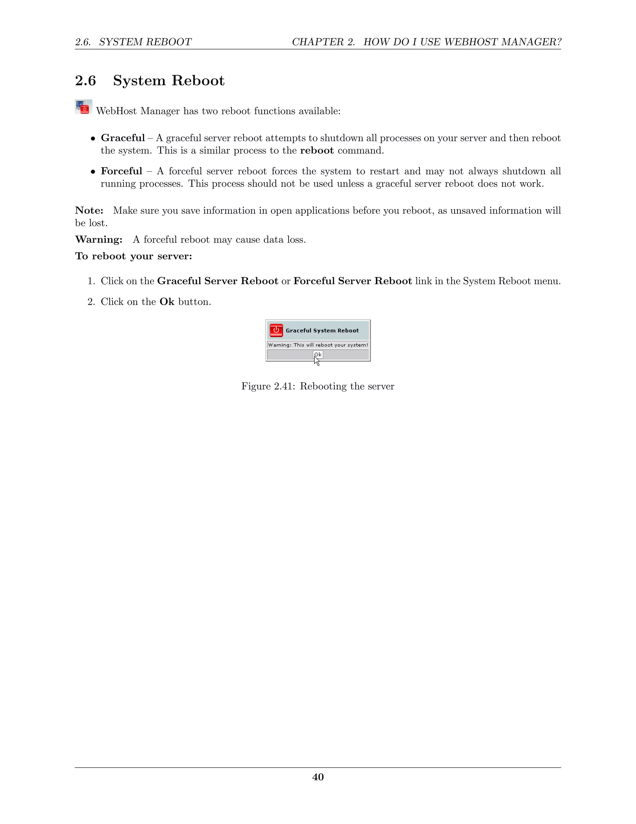 2.6. SYSTEM REBOOT                             CHAPTER 2. HOW DO I USE WEBHOST MANAGER?


2.6     System Reboot
    WebHost Manager has two reboot functions available:

   • Graceful – A graceful server reboot attempts to shutdown all processes on your server and then reboot
     the system. This is a similar process to the reboot command.
   • Forceful – A forceful server reboot forces the system to restart and may not always shutdown all
     running processes. This process should not be used unless a graceful server reboot does not work.

Note: Make sure you save information in open applications before you reboot, as unsaved information will
be lost.
Warning: A forceful reboot may cause data loss.
To reboot your server:

  1. Click on the Graceful Server Reboot or Forceful Server Reboot link in the System Reboot menu.
  2. Click on the Ok button.




                                    Figure 2.41: Rebooting the server




                                                   40
 