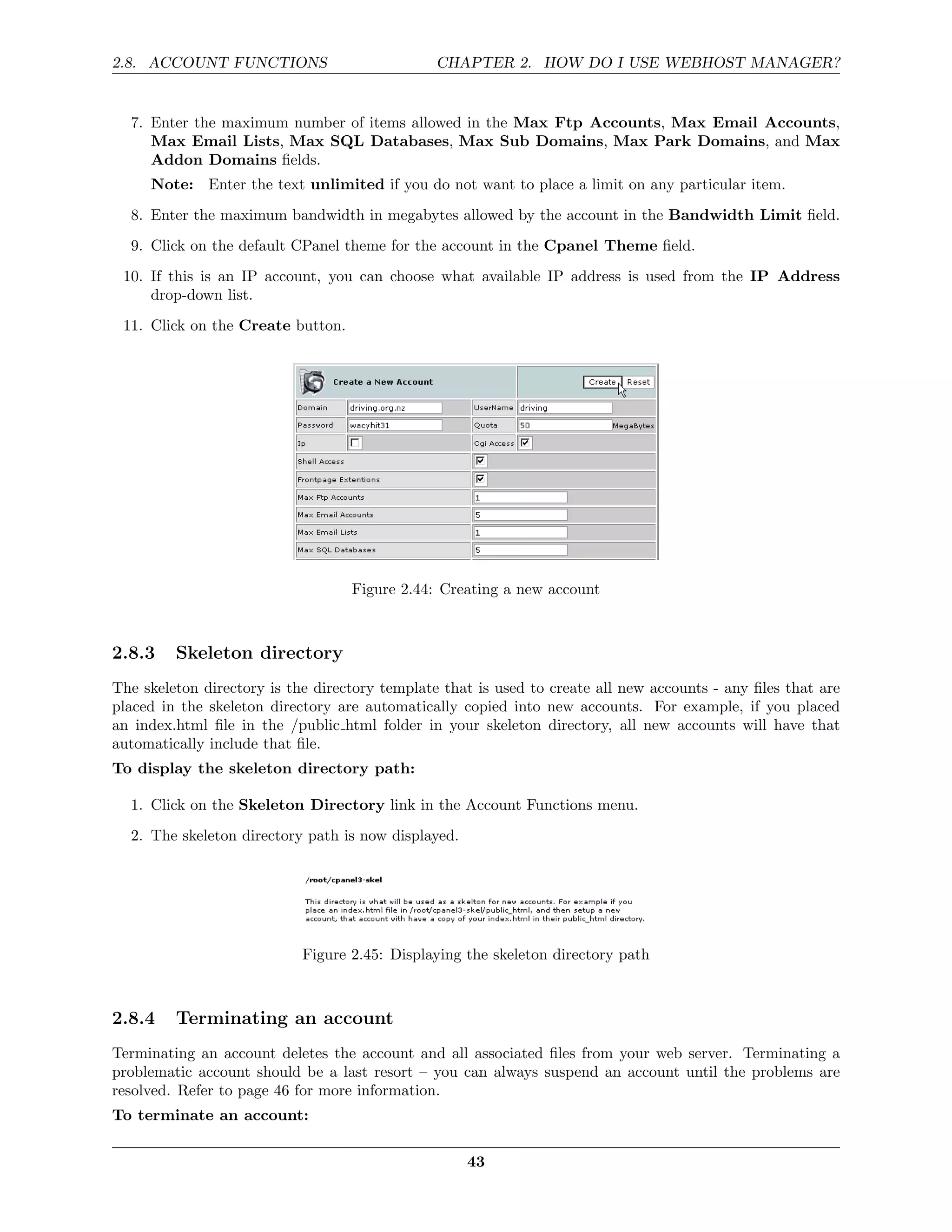 2.8. ACCOUNT FUNCTIONS                          CHAPTER 2. HOW DO I USE WEBHOST MANAGER?


  7. Enter the maximum number of items allowed in the Max Ftp Accounts, Max Email Accounts,
     Max Email Lists, Max SQL Databases, Max Sub Domains, Max Park Domains, and Max
     Addon Domains ﬁelds.
     Note: Enter the text unlimited if you do not want to place a limit on any particular item.
  8. Enter the maximum bandwidth in megabytes allowed by the account in the Bandwidth Limit ﬁeld.
  9. Click on the default CPanel theme for the account in the Cpanel Theme ﬁeld.
 10. If this is an IP account, you can choose what available IP address is used from the IP Address
     drop-down list.
 11. Click on the Create button.




                                   Figure 2.44: Creating a new account



2.8.3    Skeleton directory
The skeleton directory is the directory template that is used to create all new accounts - any ﬁles that are
placed in the skeleton directory are automatically copied into new accounts. For example, if you placed
an index.html ﬁle in the /public html folder in your skeleton directory, all new accounts will have that
automatically include that ﬁle.
To display the skeleton directory path:

  1. Click on the Skeleton Directory link in the Account Functions menu.
  2. The skeleton directory path is now displayed.




                            Figure 2.45: Displaying the skeleton directory path



2.8.4    Terminating an account
Terminating an account deletes the account and all associated ﬁles from your web server. Terminating a
problematic account should be a last resort – you can always suspend an account until the problems are
resolved. Refer to page 46 for more information.
To terminate an account:

                                                     43
 