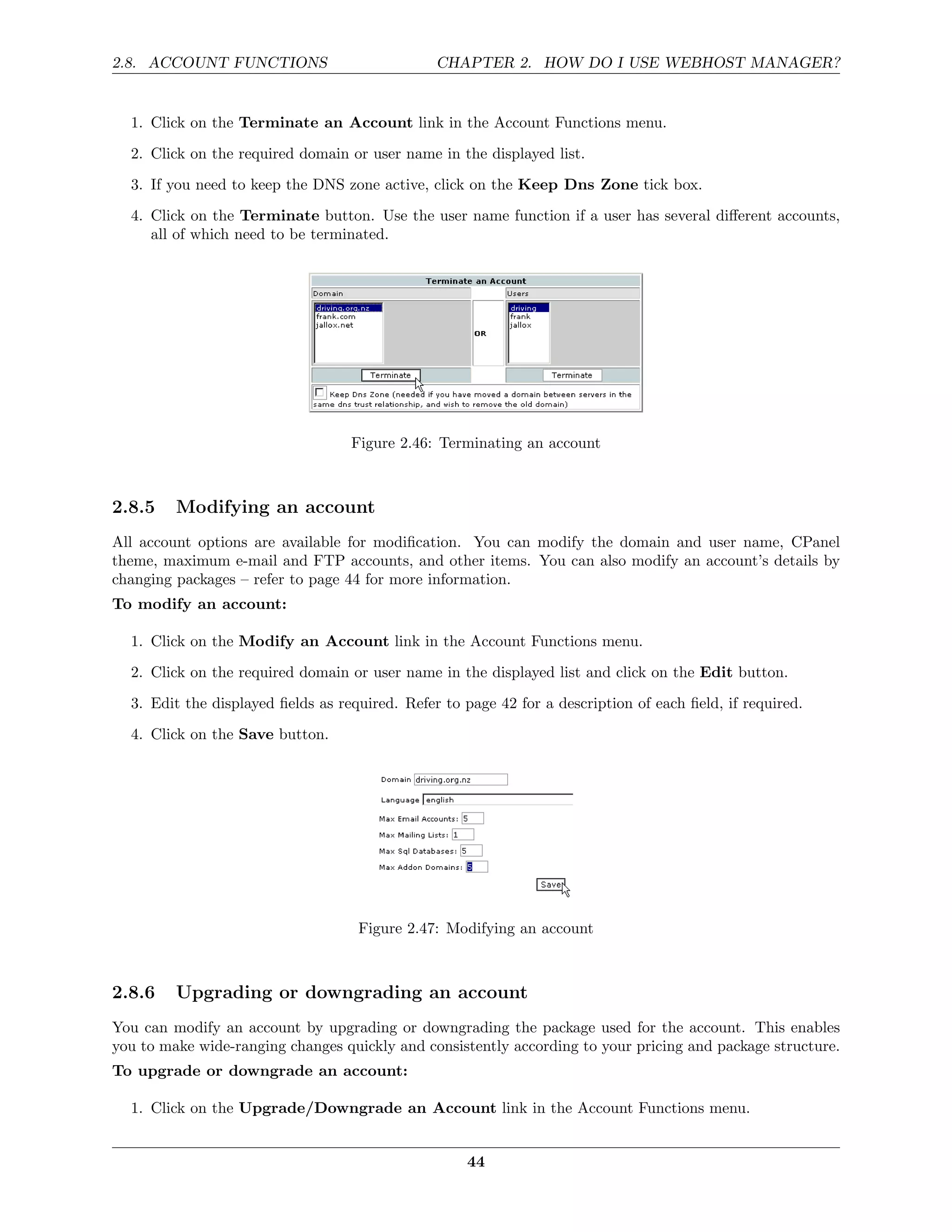 2.8. ACCOUNT FUNCTIONS                          CHAPTER 2. HOW DO I USE WEBHOST MANAGER?


  1. Click on the Terminate an Account link in the Account Functions menu.
  2. Click on the required domain or user name in the displayed list.
  3. If you need to keep the DNS zone active, click on the Keep Dns Zone tick box.
  4. Click on the Terminate button. Use the user name function if a user has several diﬀerent accounts,
     all of which need to be terminated.




                                   Figure 2.46: Terminating an account



2.8.5    Modifying an account
All account options are available for modiﬁcation. You can modify the domain and user name, CPanel
theme, maximum e-mail and FTP accounts, and other items. You can also modify an account’s details by
changing packages – refer to page 44 for more information.
To modify an account:

  1. Click on the Modify an Account link in the Account Functions menu.
  2. Click on the required domain or user name in the displayed list and click on the Edit button.
  3. Edit the displayed ﬁelds as required. Refer to page 42 for a description of each ﬁeld, if required.
  4. Click on the Save button.




                                    Figure 2.47: Modifying an account



2.8.6    Upgrading or downgrading an account
You can modify an account by upgrading or downgrading the package used for the account. This enables
you to make wide-ranging changes quickly and consistently according to your pricing and package structure.
To upgrade or downgrade an account:

  1. Click on the Upgrade/Downgrade an Account link in the Account Functions menu.


                                                     44
 