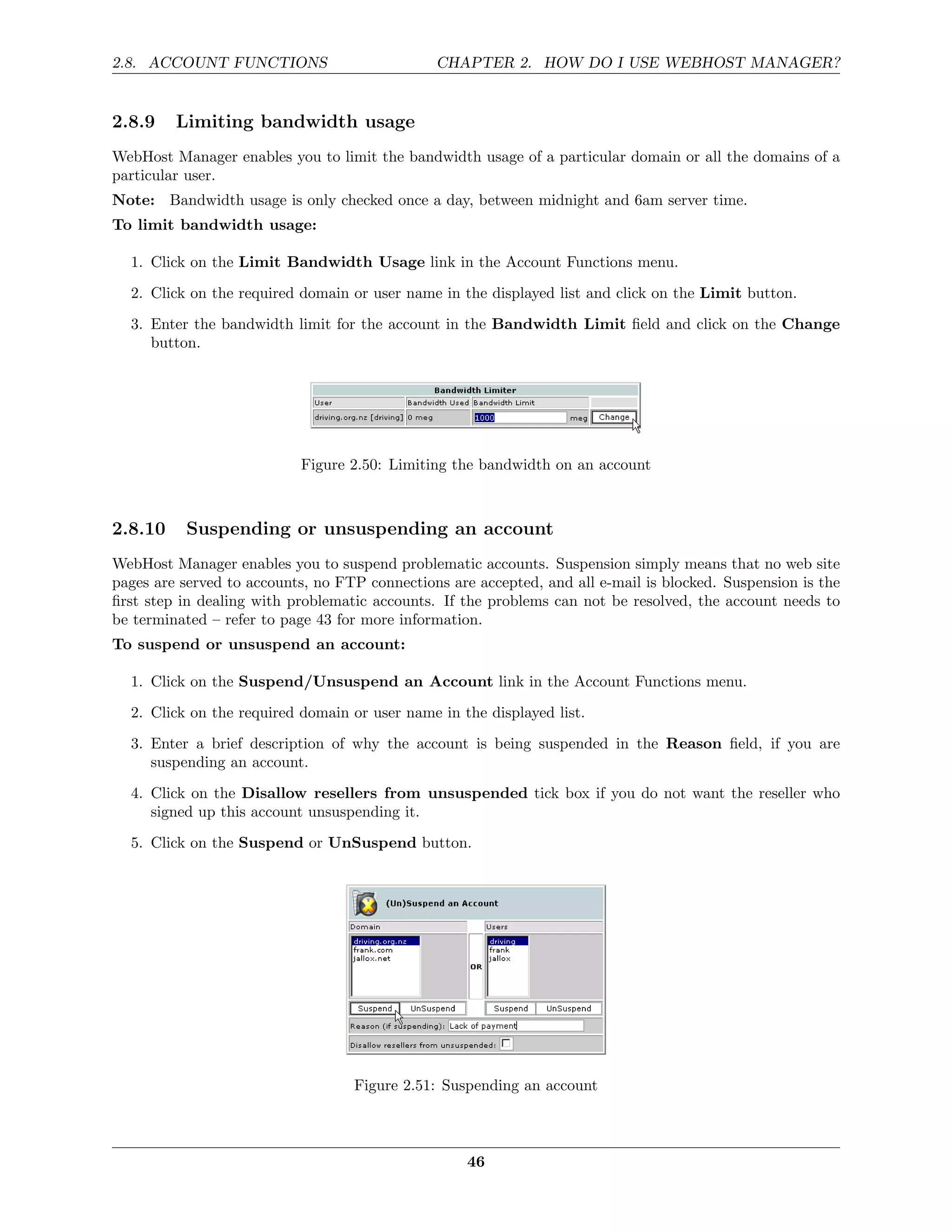 2.8. ACCOUNT FUNCTIONS                         CHAPTER 2. HOW DO I USE WEBHOST MANAGER?


2.8.9    Limiting bandwidth usage
WebHost Manager enables you to limit the bandwidth usage of a particular domain or all the domains of a
particular user.
Note: Bandwidth usage is only checked once a day, between midnight and 6am server time.
To limit bandwidth usage:

  1. Click on the Limit Bandwidth Usage link in the Account Functions menu.

  2. Click on the required domain or user name in the displayed list and click on the Limit button.
  3. Enter the bandwidth limit for the account in the Bandwidth Limit ﬁeld and click on the Change
     button.




                           Figure 2.50: Limiting the bandwidth on an account



2.8.10    Suspending or unsuspending an account
WebHost Manager enables you to suspend problematic accounts. Suspension simply means that no web site
pages are served to accounts, no FTP connections are accepted, and all e-mail is blocked. Suspension is the
ﬁrst step in dealing with problematic accounts. If the problems can not be resolved, the account needs to
be terminated – refer to page 43 for more information.
To suspend or unsuspend an account:

  1. Click on the Suspend/Unsuspend an Account link in the Account Functions menu.

  2. Click on the required domain or user name in the displayed list.
  3. Enter a brief description of why the account is being suspended in the Reason ﬁeld, if you are
     suspending an account.
  4. Click on the Disallow resellers from unsuspended tick box if you do not want the reseller who
     signed up this account unsuspending it.
  5. Click on the Suspend or UnSuspend button.




                                   Figure 2.51: Suspending an account



                                                    46
 
