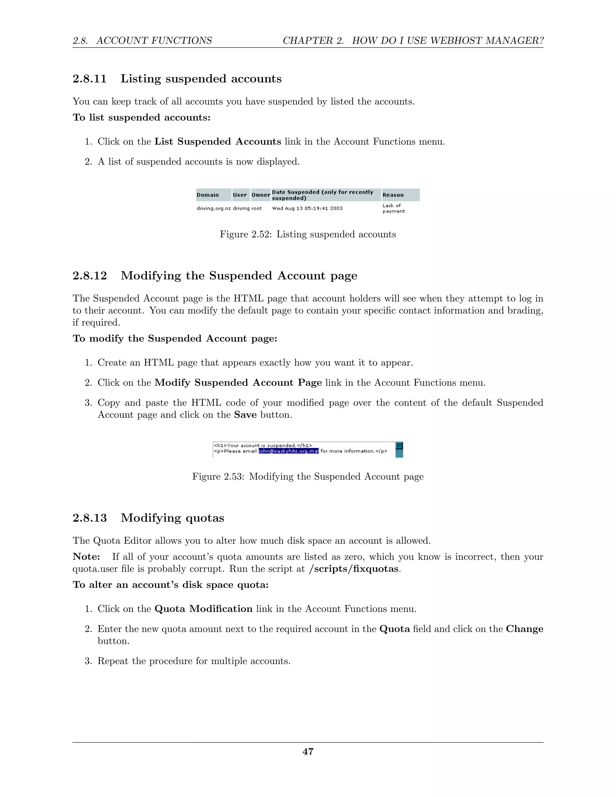 2.8. ACCOUNT FUNCTIONS                         CHAPTER 2. HOW DO I USE WEBHOST MANAGER?


2.8.11    Listing suspended accounts
You can keep track of all accounts you have suspended by listed the accounts.
To list suspended accounts:

  1. Click on the List Suspended Accounts link in the Account Functions menu.
  2. A list of suspended accounts is now displayed.




                                 Figure 2.52: Listing suspended accounts



2.8.12    Modifying the Suspended Account page
The Suspended Account page is the HTML page that account holders will see when they attempt to log in
to their account. You can modify the default page to contain your speciﬁc contact information and brading,
if required.
To modify the Suspended Account page:

  1. Create an HTML page that appears exactly how you want it to appear.

  2. Click on the Modify Suspended Account Page link in the Account Functions menu.
  3. Copy and paste the HTML code of your modiﬁed page over the content of the default Suspended
     Account page and click on the Save button.




                          Figure 2.53: Modifying the Suspended Account page



2.8.13    Modifying quotas
The Quota Editor allows you to alter how much disk space an account is allowed.
Note: If all of your account’s quota amounts are listed as zero, which you know is incorrect, then your
quota.user ﬁle is probably corrupt. Run the script at /scripts/ﬁxquotas.
To alter an account’s disk space quota:

  1. Click on the Quota Modiﬁcation link in the Account Functions menu.

  2. Enter the new quota amount next to the required account in the Quota ﬁeld and click on the Change
     button.
  3. Repeat the procedure for multiple accounts.




                                                      47
 
