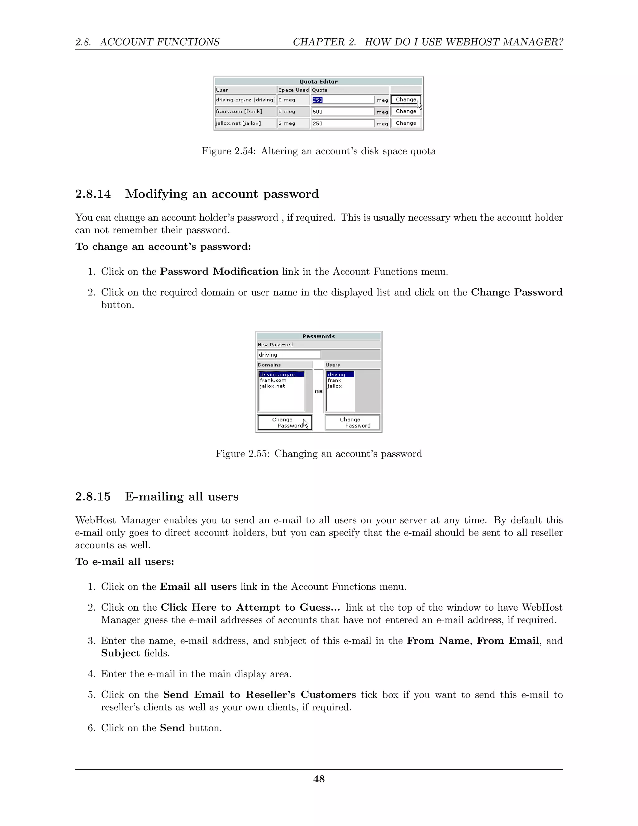 2.8. ACCOUNT FUNCTIONS                            CHAPTER 2. HOW DO I USE WEBHOST MANAGER?




                            Figure 2.54: Altering an account’s disk space quota



2.8.14     Modifying an account password
You can change an account holder’s password , if required. This is usually necessary when the account holder
can not remember their password.
To change an account’s password:

  1. Click on the Password Modiﬁcation link in the Account Functions menu.
  2. Click on the required domain or user name in the displayed list and click on the Change Password
     button.




                               Figure 2.55: Changing an account’s password



2.8.15     E-mailing all users
WebHost Manager enables you to send an e-mail to all users on your server at any time. By default this
e-mail only goes to direct account holders, but you can specify that the e-mail should be sent to all reseller
accounts as well.
To e-mail all users:

  1. Click on the Email all users link in the Account Functions menu.

  2. Click on the Click Here to Attempt to Guess... link at the top of the window to have WebHost
     Manager guess the e-mail addresses of accounts that have not entered an e-mail address, if required.
  3. Enter the name, e-mail address, and subject of this e-mail in the From Name, From Email, and
     Subject ﬁelds.
  4. Enter the e-mail in the main display area.
  5. Click on the Send Email to Reseller’s Customers tick box if you want to send this e-mail to
     reseller’s clients as well as your own clients, if required.
  6. Click on the Send button.



                                                     48
 