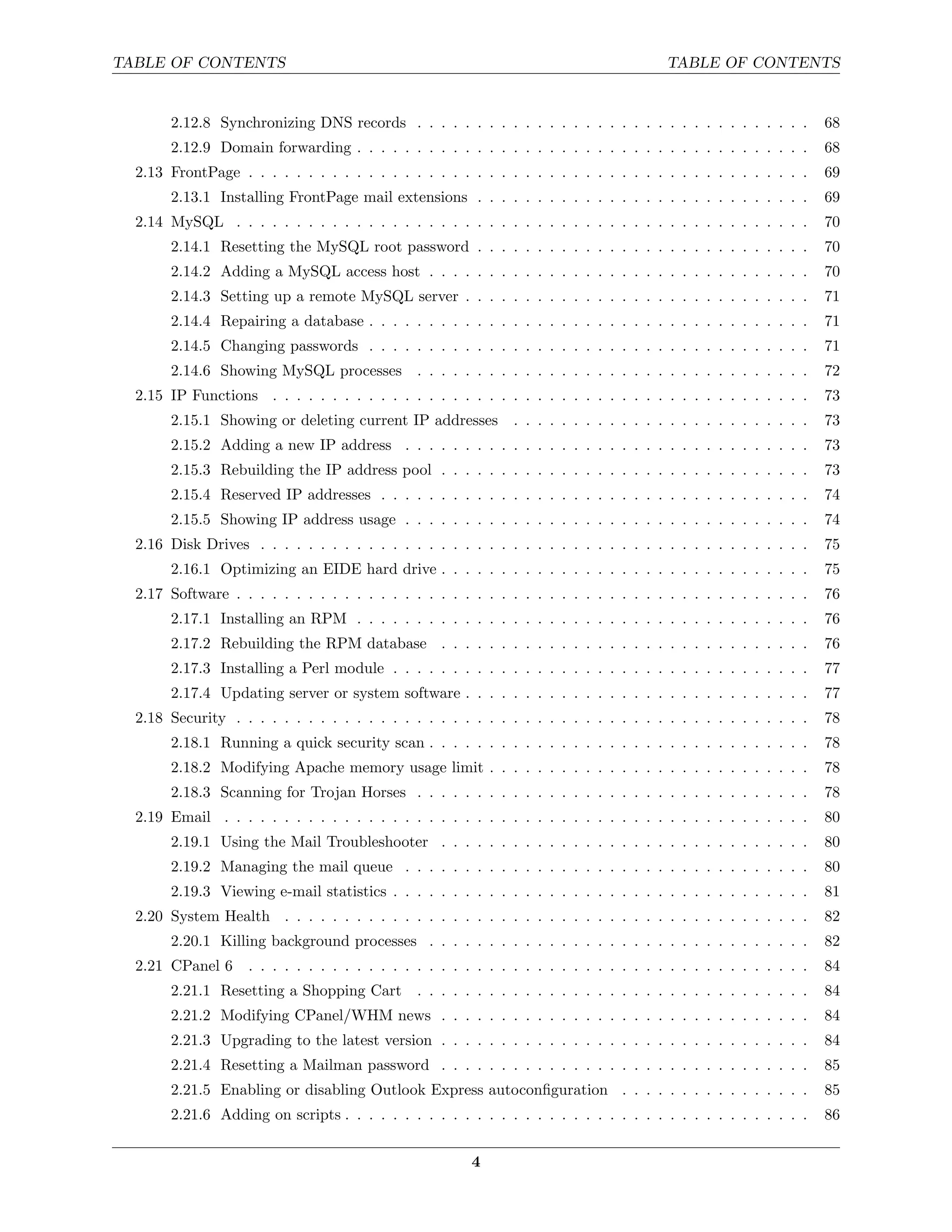 TABLE OF CONTENTS                                                                        TABLE OF CONTENTS


       2.12.8 Synchronizing DNS records . . . . . . . . . . . . . . . . . . . . . . . . . . . . . . . . .           68
       2.12.9 Domain forwarding . . . . . . . . . . . . . . . . . . . . . . . . . . . . . . . . . . . . . .         68
  2.13 FrontPage . . . . . . . . . . . . . . . . . . . . . . . . . . . . . . . . . . . . . . . . . . . . . . .      69
       2.13.1 Installing FrontPage mail extensions . . . . . . . . . . . . . . . . . . . . . . . . . . . .          69
  2.14 MySQL . . . . . . . . . . . . . . . . . . . . . . . . . . . . . . . . . . . . . . . . . . . . . . . .        70
       2.14.1 Resetting the MySQL root password . . . . . . . . . . . . . . . . . . . . . . . . . . . .             70
       2.14.2 Adding a MySQL access host . . . . . . . . . . . . . . . . . . . . . . . . . . . . . . . .            70
       2.14.3 Setting up a remote MySQL server . . . . . . . . . . . . . . . . . . . . . . . . . . . . .            71
       2.14.4 Repairing a database . . . . . . . . . . . . . . . . . . . . . . . . . . . . . . . . . . . . .        71
       2.14.5 Changing passwords . . . . . . . . . . . . . . . . . . . . . . . . . . . . . . . . . . . . .          71
       2.14.6 Showing MySQL processes . . . . . . . . . . . . . . . . . . . . . . . . . . . . . . . . .             72
  2.15 IP Functions . . . . . . . . . . . . . . . . . . . . . . . . . . . . . . . . . . . . . . . . . . . . .       73
       2.15.1 Showing or deleting current IP addresses          . . . . . . . . . . . . . . . . . . . . . . . . .   73
       2.15.2 Adding a new IP address . . . . . . . . . . . . . . . . . . . . . . . . . . . . . . . . . .           73
       2.15.3 Rebuilding the IP address pool . . . . . . . . . . . . . . . . . . . . . . . . . . . . . . .          73
       2.15.4 Reserved IP addresses . . . . . . . . . . . . . . . . . . . . . . . . . . . . . . . . . . . .         74
       2.15.5 Showing IP address usage . . . . . . . . . . . . . . . . . . . . . . . . . . . . . . . . . .          74
  2.16 Disk Drives . . . . . . . . . . . . . . . . . . . . . . . . . . . . . . . . . . . . . . . . . . . . . .      75
       2.16.1 Optimizing an EIDE hard drive . . . . . . . . . . . . . . . . . . . . . . . . . . . . . . .           75
  2.17 Software . . . . . . . . . . . . . . . . . . . . . . . . . . . . . . . . . . . . . . . . . . . . . . . .     76
       2.17.1 Installing an RPM . . . . . . . . . . . . . . . . . . . . . . . . . . . . . . . . . . . . . .         76
       2.17.2 Rebuilding the RPM database . . . . . . . . . . . . . . . . . . . . . . . . . . . . . . .             76
       2.17.3 Installing a Perl module . . . . . . . . . . . . . . . . . . . . . . . . . . . . . . . . . . .        77
       2.17.4 Updating server or system software . . . . . . . . . . . . . . . . . . . . . . . . . . . . .          77
  2.18 Security . . . . . . . . . . . . . . . . . . . . . . . . . . . . . . . . . . . . . . . . . . . . . . . .     78
       2.18.1 Running a quick security scan . . . . . . . . . . . . . . . . . . . . . . . . . . . . . . . .         78
       2.18.2 Modifying Apache memory usage limit . . . . . . . . . . . . . . . . . . . . . . . . . . .             78
       2.18.3 Scanning for Trojan Horses . . . . . . . . . . . . . . . . . . . . . . . . . . . . . . . . .          78
  2.19 Email . . . . . . . . . . . . . . . . . . . . . . . . . . . . . . . . . . . . . . . . . . . . . . . . .      80
       2.19.1 Using the Mail Troubleshooter . . . . . . . . . . . . . . . . . . . . . . . . . . . . . . .           80
       2.19.2 Managing the mail queue . . . . . . . . . . . . . . . . . . . . . . . . . . . . . . . . . .           80
       2.19.3 Viewing e-mail statistics . . . . . . . . . . . . . . . . . . . . . . . . . . . . . . . . . . .       81
  2.20 System Health . . . . . . . . . . . . . . . . . . . . . . . . . . . . . . . . . . . . . . . . . . . .        82
       2.20.1 Killing background processes . . . . . . . . . . . . . . . . . . . . . . . . . . . . . . . .          82
  2.21 CPanel 6     . . . . . . . . . . . . . . . . . . . . . . . . . . . . . . . . . . . . . . . . . . . . . . .   84
       2.21.1 Resetting a Shopping Cart         . . . . . . . . . . . . . . . . . . . . . . . . . . . . . . . . .   84
       2.21.2 Modifying CPanel/WHM news . . . . . . . . . . . . . . . . . . . . . . . . . . . . . . .               84
       2.21.3 Upgrading to the latest version . . . . . . . . . . . . . . . . . . . . . . . . . . . . . . .         84
       2.21.4 Resetting a Mailman password . . . . . . . . . . . . . . . . . . . . . . . . . . . . . . .            85
       2.21.5 Enabling or disabling Outlook Express autoconﬁguration . . . . . . . . . . . . . . . .                85
       2.21.6 Adding on scripts . . . . . . . . . . . . . . . . . . . . . . . . . . . . . . . . . . . . . . .       86


                                                         4
 