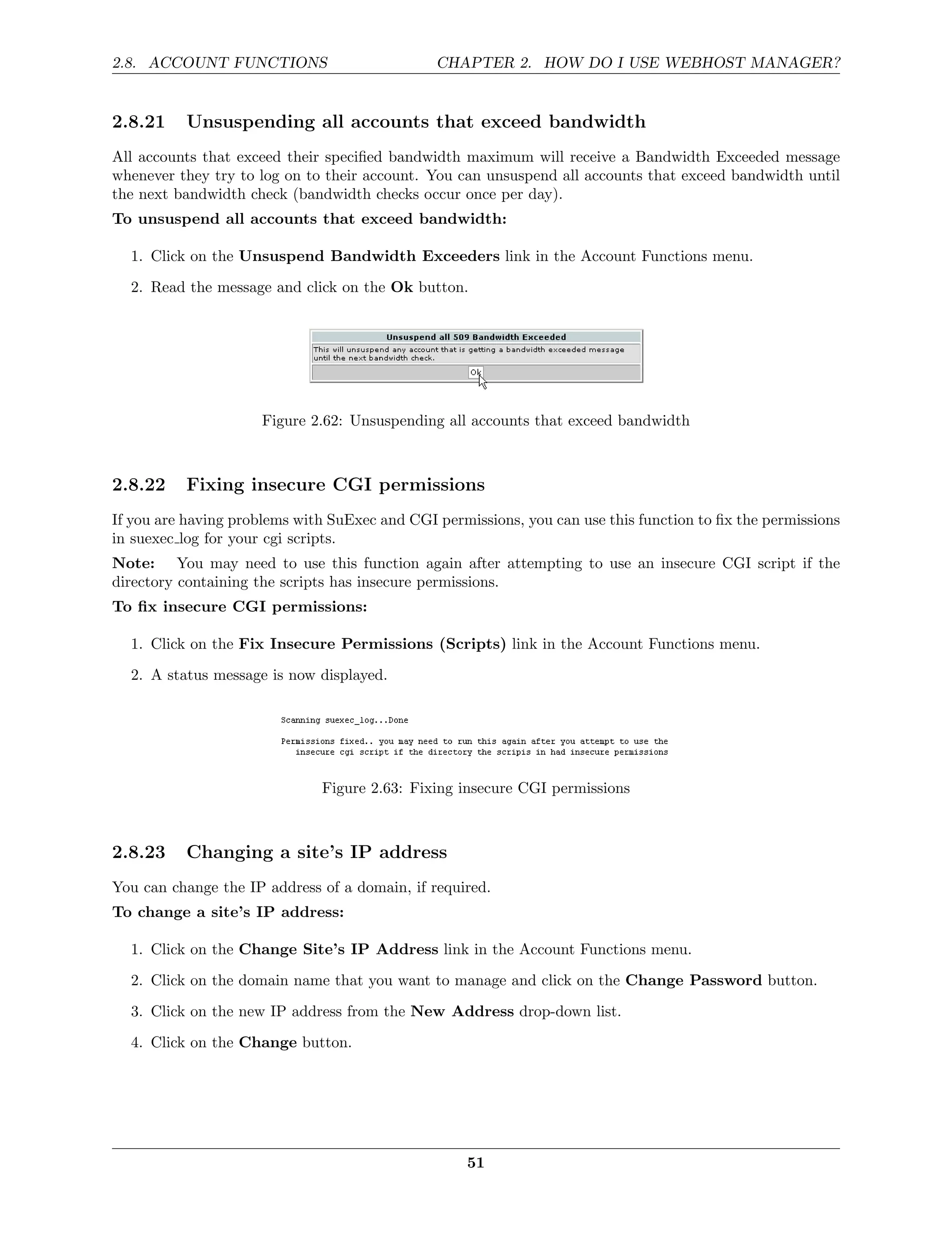 2.8. ACCOUNT FUNCTIONS                         CHAPTER 2. HOW DO I USE WEBHOST MANAGER?


2.8.21    Unsuspending all accounts that exceed bandwidth
All accounts that exceed their speciﬁed bandwidth maximum will receive a Bandwidth Exceeded message
whenever they try to log on to their account. You can unsuspend all accounts that exceed bandwidth until
the next bandwidth check (bandwidth checks occur once per day).
To unsuspend all accounts that exceed bandwidth:

  1. Click on the Unsuspend Bandwidth Exceeders link in the Account Functions menu.
  2. Read the message and click on the Ok button.




                      Figure 2.62: Unsuspending all accounts that exceed bandwidth



2.8.22    Fixing insecure CGI permissions
If you are having problems with SuExec and CGI permissions, you can use this function to ﬁx the permissions
in suexec log for your cgi scripts.
Note: You may need to use this function again after attempting to use an insecure CGI script if the
directory containing the scripts has insecure permissions.
To ﬁx insecure CGI permissions:

  1. Click on the Fix Insecure Permissions (Scripts) link in the Account Functions menu.
  2. A status message is now displayed.




                              Figure 2.63: Fixing insecure CGI permissions



2.8.23    Changing a site’s IP address
You can change the IP address of a domain, if required.
To change a site’s IP address:

  1. Click on the Change Site’s IP Address link in the Account Functions menu.

  2. Click on the domain name that you want to manage and click on the Change Password button.
  3. Click on the new IP address from the New Address drop-down list.
  4. Click on the Change button.




                                                    51
 