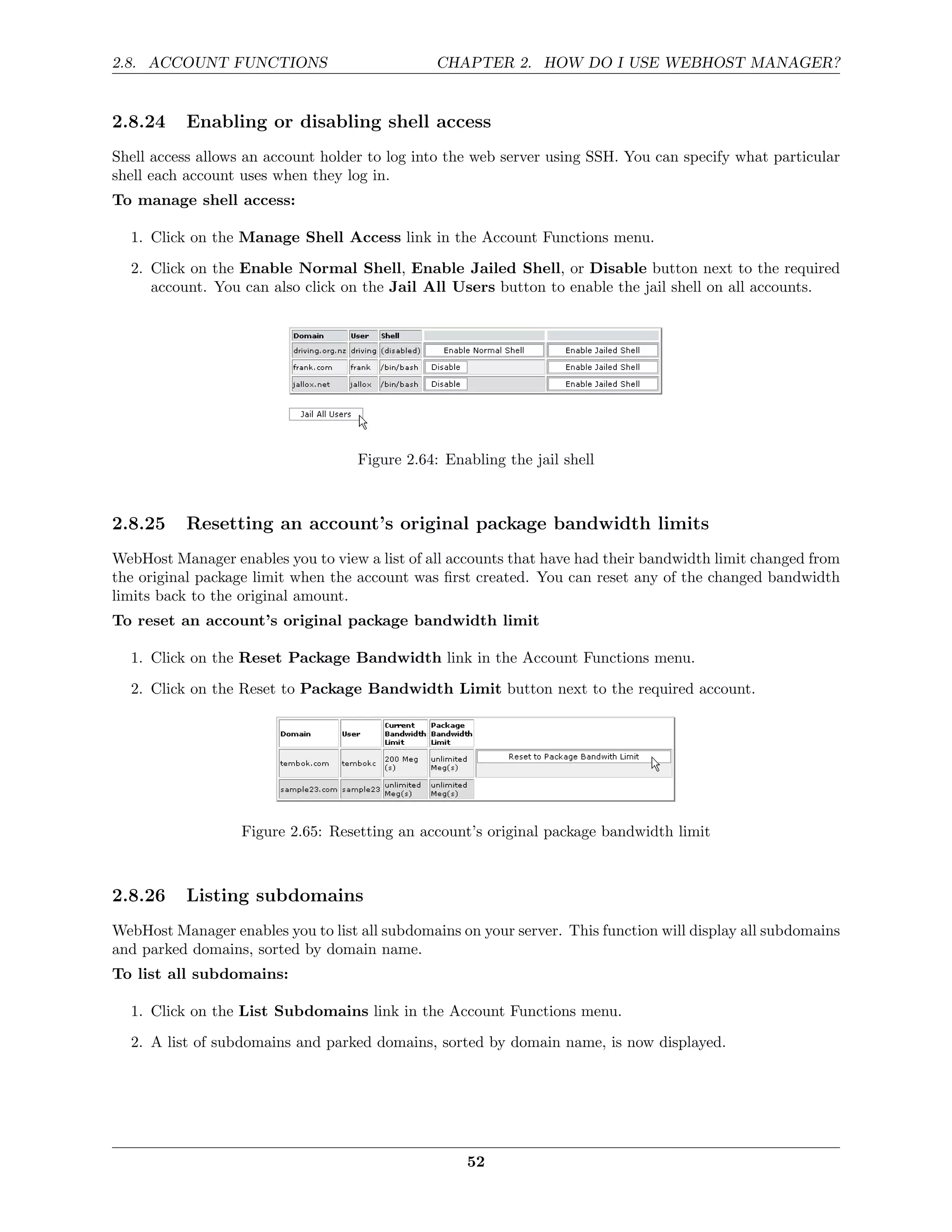 2.8. ACCOUNT FUNCTIONS                          CHAPTER 2. HOW DO I USE WEBHOST MANAGER?


2.8.24     Enabling or disabling shell access
Shell access allows an account holder to log into the web server using SSH. You can specify what particular
shell each account uses when they log in.
To manage shell access:

  1. Click on the Manage Shell Access link in the Account Functions menu.
  2. Click on the Enable Normal Shell, Enable Jailed Shell, or Disable button next to the required
     account. You can also click on the Jail All Users button to enable the jail shell on all accounts.




                                    Figure 2.64: Enabling the jail shell



2.8.25     Resetting an account’s original package bandwidth limits
WebHost Manager enables you to view a list of all accounts that have had their bandwidth limit changed from
the original package limit when the account was ﬁrst created. You can reset any of the changed bandwidth
limits back to the original amount.
To reset an account’s original package bandwidth limit

  1. Click on the Reset Package Bandwidth link in the Account Functions menu.
  2. Click on the Reset to Package Bandwidth Limit button next to the required account.




                   Figure 2.65: Resetting an account’s original package bandwidth limit



2.8.26     Listing subdomains
WebHost Manager enables you to list all subdomains on your server. This function will display all subdomains
and parked domains, sorted by domain name.
To list all subdomains:

  1. Click on the List Subdomains link in the Account Functions menu.

  2. A list of subdomains and parked domains, sorted by domain name, is now displayed.




                                                    52
 