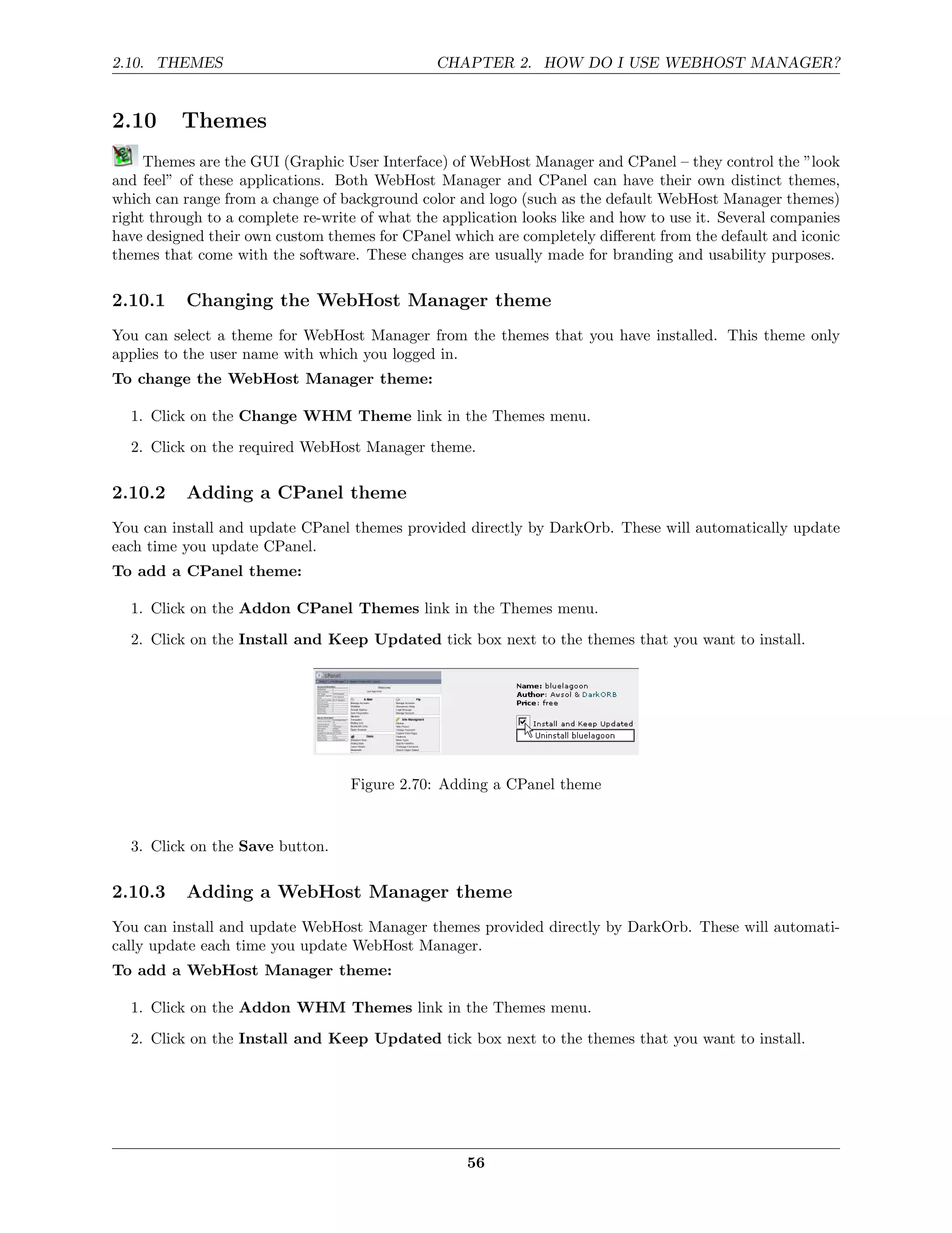 2.10. THEMES                                    CHAPTER 2. HOW DO I USE WEBHOST MANAGER?


2.10      Themes
     Themes are the GUI (Graphic User Interface) of WebHost Manager and CPanel – they control the ”look
and feel” of these applications. Both WebHost Manager and CPanel can have their own distinct themes,
which can range from a change of background color and logo (such as the default WebHost Manager themes)
right through to a complete re-write of what the application looks like and how to use it. Several companies
have designed their own custom themes for CPanel which are completely diﬀerent from the default and iconic
themes that come with the software. These changes are usually made for branding and usability purposes.

2.10.1     Changing the WebHost Manager theme
You can select a theme for WebHost Manager from the themes that you have installed. This theme only
applies to the user name with which you logged in.
To change the WebHost Manager theme:

  1. Click on the Change WHM Theme link in the Themes menu.

  2. Click on the required WebHost Manager theme.

2.10.2     Adding a CPanel theme
You can install and update CPanel themes provided directly by DarkOrb. These will automatically update
each time you update CPanel.
To add a CPanel theme:

  1. Click on the Addon CPanel Themes link in the Themes menu.
  2. Click on the Install and Keep Updated tick box next to the themes that you want to install.




                                   Figure 2.70: Adding a CPanel theme


  3. Click on the Save button.

2.10.3     Adding a WebHost Manager theme
You can install and update WebHost Manager themes provided directly by DarkOrb. These will automati-
cally update each time you update WebHost Manager.
To add a WebHost Manager theme:

  1. Click on the Addon WHM Themes link in the Themes menu.
  2. Click on the Install and Keep Updated tick box next to the themes that you want to install.




                                                    56
 