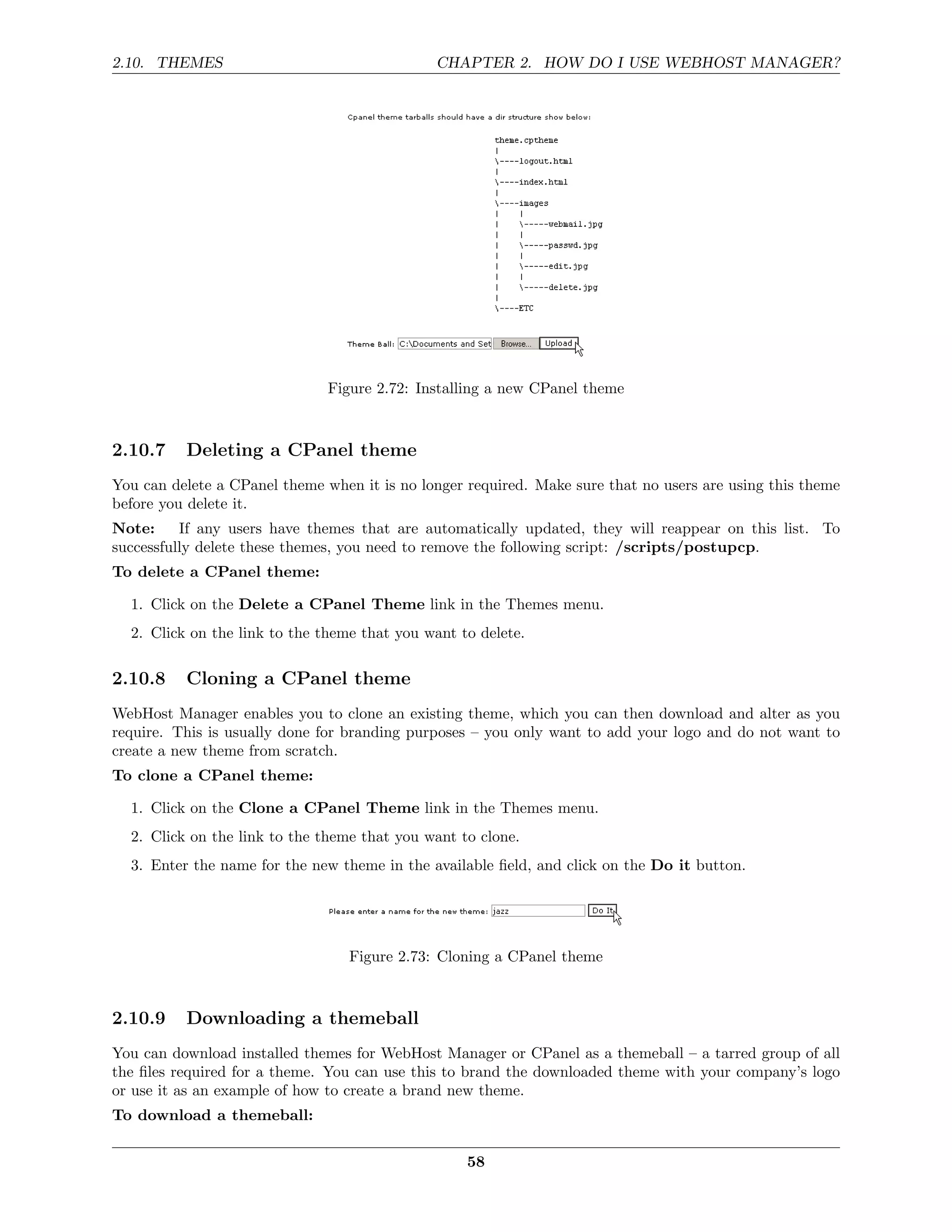 2.10. THEMES                                  CHAPTER 2. HOW DO I USE WEBHOST MANAGER?




                               Figure 2.72: Installing a new CPanel theme



2.10.7    Deleting a CPanel theme
You can delete a CPanel theme when it is no longer required. Make sure that no users are using this theme
before you delete it.
Note:     If any users have themes that are automatically updated, they will reappear on this list. To
successfully delete these themes, you need to remove the following script: /scripts/postupcp.
To delete a CPanel theme:

  1. Click on the Delete a CPanel Theme link in the Themes menu.
  2. Click on the link to the theme that you want to delete.

2.10.8    Cloning a CPanel theme
WebHost Manager enables you to clone an existing theme, which you can then download and alter as you
require. This is usually done for branding purposes – you only want to add your logo and do not want to
create a new theme from scratch.
To clone a CPanel theme:

  1. Click on the Clone a CPanel Theme link in the Themes menu.
  2. Click on the link to the theme that you want to clone.
  3. Enter the name for the new theme in the available ﬁeld, and click on the Do it button.




                                  Figure 2.73: Cloning a CPanel theme



2.10.9    Downloading a themeball
You can download installed themes for WebHost Manager or CPanel as a themeball – a tarred group of all
the ﬁles required for a theme. You can use this to brand the downloaded theme with your company’s logo
or use it as an example of how to create a brand new theme.
To download a themeball:

                                                   58
 