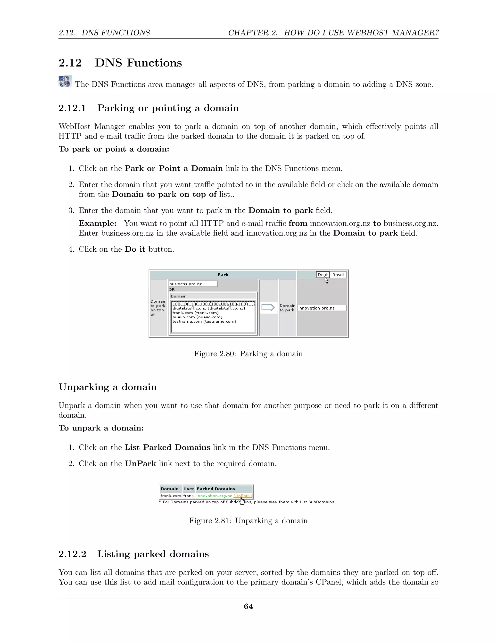 2.12. DNS FUNCTIONS                            CHAPTER 2. HOW DO I USE WEBHOST MANAGER?


2.12      DNS Functions
    The DNS Functions area manages all aspects of DNS, from parking a domain to adding a DNS zone.

2.12.1    Parking or pointing a domain
WebHost Manager enables you to park a domain on top of another domain, which eﬀectively points all
HTTP and e-mail traﬃc from the parked domain to the domain it is parked on top of.
To park or point a domain:

  1. Click on the Park or Point a Domain link in the DNS Functions menu.
  2. Enter the domain that you want traﬃc pointed to in the available ﬁeld or click on the available domain
     from the Domain to park on top of list..
  3. Enter the domain that you want to park in the Domain to park ﬁeld.
     Example: You want to point all HTTP and e-mail traﬃc from innovation.org.nz to business.org.nz.
     Enter business.org.nz in the available ﬁeld and innovation.org.nz in the Domain to park ﬁeld.
  4. Click on the Do it button.




                                     Figure 2.80: Parking a domain



Unparking a domain
Unpark a domain when you want to use that domain for another purpose or need to park it on a diﬀerent
domain.
To unpark a domain:

  1. Click on the List Parked Domains link in the DNS Functions menu.
  2. Click on the UnPark link next to the required domain.




                                    Figure 2.81: Unparking a domain



2.12.2    Listing parked domains
You can list all domains that are parked on your server, sorted by the domains they are parked on top oﬀ.
You can use this list to add mail conﬁguration to the primary domain’s CPanel, which adds the domain so

                                                   64
 