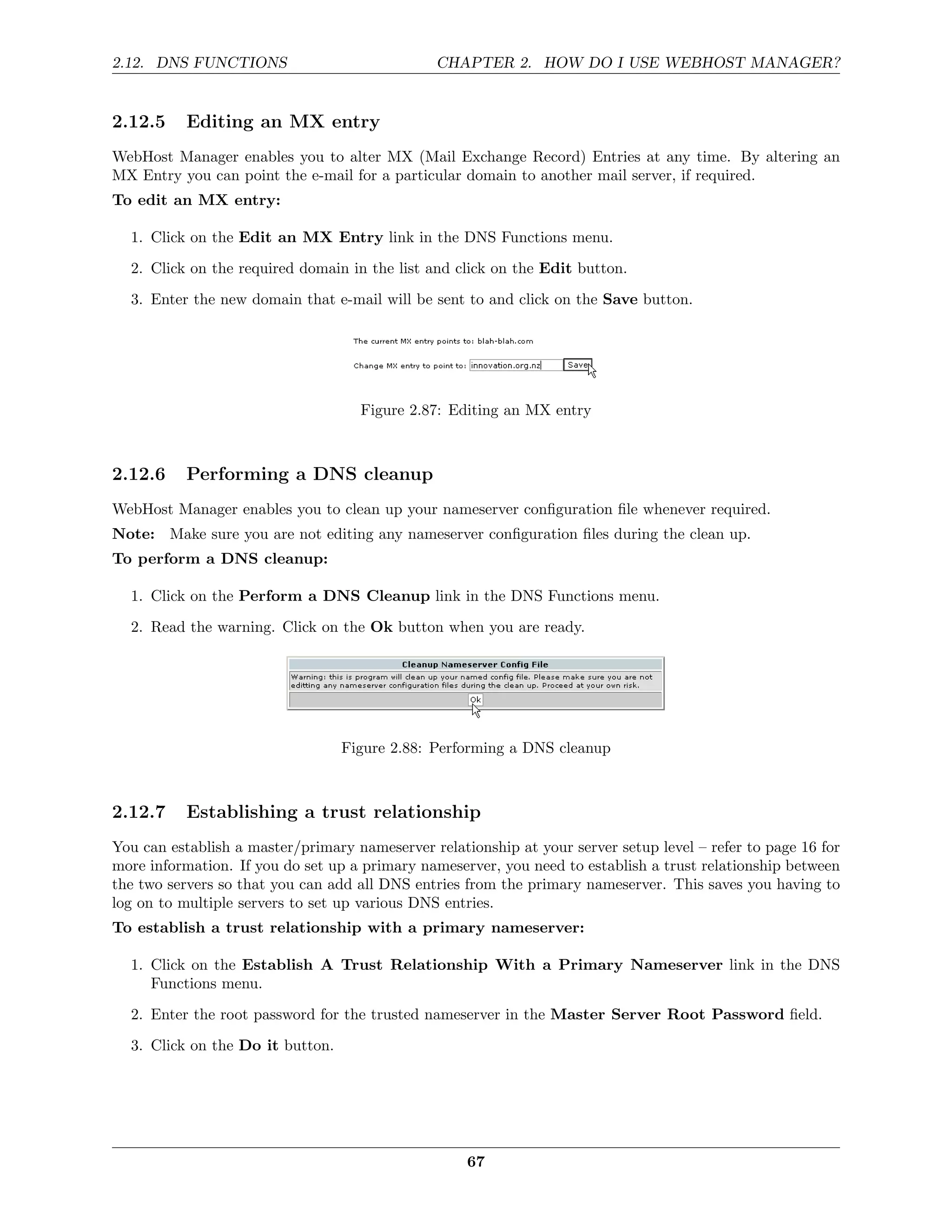 2.12. DNS FUNCTIONS                             CHAPTER 2. HOW DO I USE WEBHOST MANAGER?


2.12.5     Editing an MX entry
WebHost Manager enables you to alter MX (Mail Exchange Record) Entries at any time. By altering an
MX Entry you can point the e-mail for a particular domain to another mail server, if required.
To edit an MX entry:

  1. Click on the Edit an MX Entry link in the DNS Functions menu.
  2. Click on the required domain in the list and click on the Edit button.

  3. Enter the new domain that e-mail will be sent to and click on the Save button.




                                    Figure 2.87: Editing an MX entry



2.12.6     Performing a DNS cleanup
WebHost Manager enables you to clean up your nameserver conﬁguration ﬁle whenever required.
Note: Make sure you are not editing any nameserver conﬁguration ﬁles during the clean up.
To perform a DNS cleanup:

  1. Click on the Perform a DNS Cleanup link in the DNS Functions menu.
  2. Read the warning. Click on the Ok button when you are ready.




                                  Figure 2.88: Performing a DNS cleanup



2.12.7     Establishing a trust relationship
You can establish a master/primary nameserver relationship at your server setup level – refer to page 16 for
more information. If you do set up a primary nameserver, you need to establish a trust relationship between
the two servers so that you can add all DNS entries from the primary nameserver. This saves you having to
log on to multiple servers to set up various DNS entries.
To establish a trust relationship with a primary nameserver:

  1. Click on the Establish A Trust Relationship With a Primary Nameserver link in the DNS
     Functions menu.
  2. Enter the root password for the trusted nameserver in the Master Server Root Password ﬁeld.
  3. Click on the Do it button.




                                                    67
 