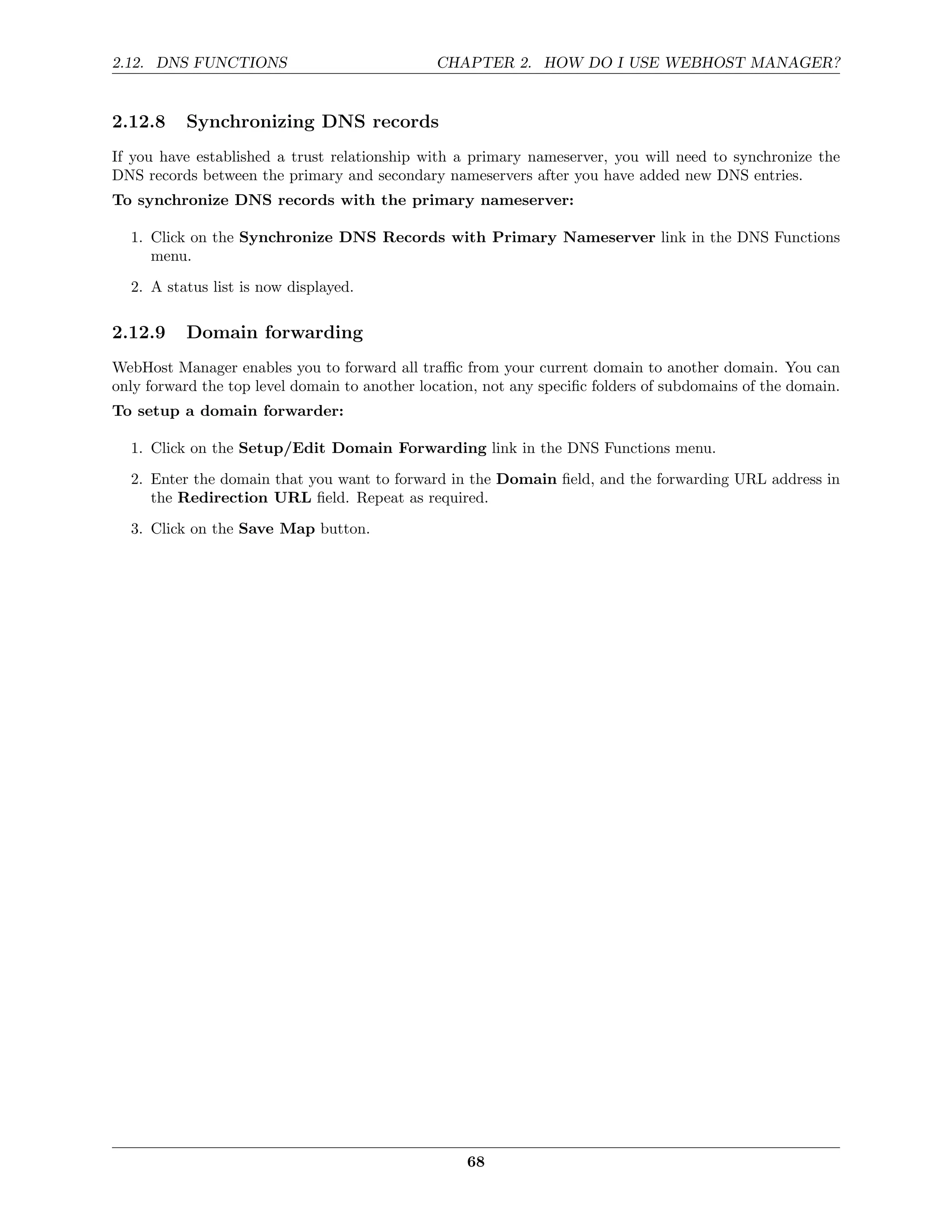 2.12. DNS FUNCTIONS                            CHAPTER 2. HOW DO I USE WEBHOST MANAGER?


2.12.8    Synchronizing DNS records
If you have established a trust relationship with a primary nameserver, you will need to synchronize the
DNS records between the primary and secondary nameservers after you have added new DNS entries.
To synchronize DNS records with the primary nameserver:

  1. Click on the Synchronize DNS Records with Primary Nameserver link in the DNS Functions
     menu.
  2. A status list is now displayed.

2.12.9    Domain forwarding
WebHost Manager enables you to forward all traﬃc from your current domain to another domain. You can
only forward the top level domain to another location, not any speciﬁc folders of subdomains of the domain.
To setup a domain forwarder:

  1. Click on the Setup/Edit Domain Forwarding link in the DNS Functions menu.
  2. Enter the domain that you want to forward in the Domain ﬁeld, and the forwarding URL address in
     the Redirection URL ﬁeld. Repeat as required.
  3. Click on the Save Map button.




                                                    68
 
