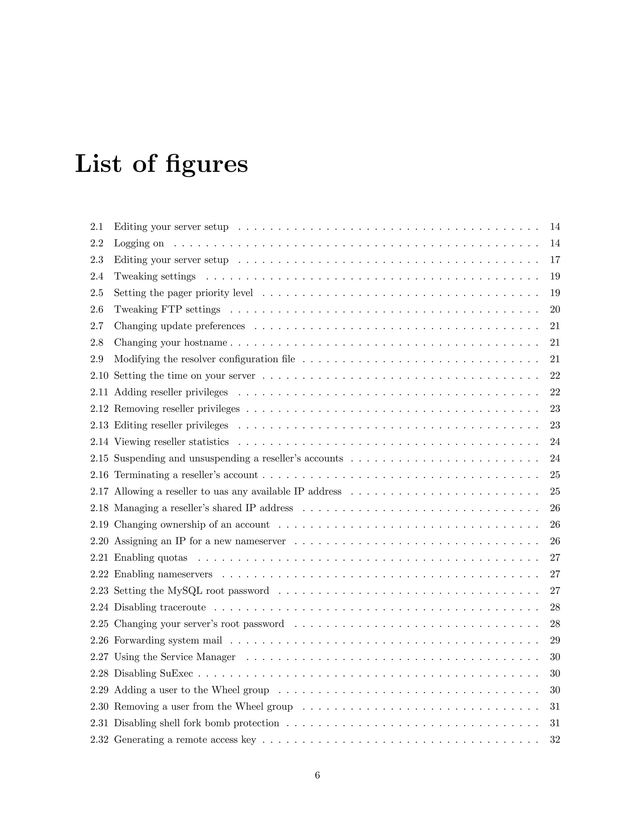 List of ﬁgures

 2.1   Editing your server setup . . . . . . . . . . . . . . . . . . . . . . . . . . . . . . . . . . . . . .       14
 2.2   Logging on . . . . . . . . . . . . . . . . . . . . . . . . . . . . . . . . . . . . . . . . . . . . . .      14
 2.3   Editing your server setup . . . . . . . . . . . . . . . . . . . . . . . . . . . . . . . . . . . . . .       17
 2.4   Tweaking settings . . . . . . . . . . . . . . . . . . . . . . . . . . . . . . . . . . . . . . . . . .       19
 2.5   Setting the pager priority level . . . . . . . . . . . . . . . . . . . . . . . . . . . . . . . . . . .      19
 2.6   Tweaking FTP settings . . . . . . . . . . . . . . . . . . . . . . . . . . . . . . . . . . . . . . .         20
 2.7   Changing update preferences . . . . . . . . . . . . . . . . . . . . . . . . . . . . . . . . . . . .         21
 2.8   Changing your hostname . . . . . . . . . . . . . . . . . . . . . . . . . . . . . . . . . . . . . . .        21
 2.9   Modifying the resolver conﬁguration ﬁle . . . . . . . . . . . . . . . . . . . . . . . . . . . . . .         21
 2.10 Setting the time on your server . . . . . . . . . . . . . . . . . . . . . . . . . . . . . . . . . . .        22
 2.11 Adding reseller privileges . . . . . . . . . . . . . . . . . . . . . . . . . . . . . . . . . . . . . .       22
 2.12 Removing reseller privileges . . . . . . . . . . . . . . . . . . . . . . . . . . . . . . . . . . . . .       23
 2.13 Editing reseller privileges . . . . . . . . . . . . . . . . . . . . . . . . . . . . . . . . . . . . . .      23
 2.14 Viewing reseller statistics . . . . . . . . . . . . . . . . . . . . . . . . . . . . . . . . . . . . . .      24
 2.15 Suspending and unsuspending a reseller’s accounts . . . . . . . . . . . . . . . . . . . . . . . .            24
 2.16 Terminating a reseller’s account . . . . . . . . . . . . . . . . . . . . . . . . . . . . . . . . . . .       25
 2.17 Allowing a reseller to uas any available IP address . . . . . . . . . . . . . . . . . . . . . . . .          25
 2.18 Managing a reseller’s shared IP address . . . . . . . . . . . . . . . . . . . . . . . . . . . . . .          26
 2.19 Changing ownership of an account . . . . . . . . . . . . . . . . . . . . . . . . . . . . . . . . .           26
 2.20 Assigning an IP for a new nameserver . . . . . . . . . . . . . . . . . . . . . . . . . . . . . . .           26
 2.21 Enabling quotas      . . . . . . . . . . . . . . . . . . . . . . . . . . . . . . . . . . . . . . . . . . .   27
 2.22 Enabling nameservers . . . . . . . . . . . . . . . . . . . . . . . . . . . . . . . . . . . . . . . .         27
 2.23 Setting the MySQL root password . . . . . . . . . . . . . . . . . . . . . . . . . . . . . . . . .            27
 2.24 Disabling traceroute . . . . . . . . . . . . . . . . . . . . . . . . . . . . . . . . . . . . . . . . .       28
 2.25 Changing your server’s root password . . . . . . . . . . . . . . . . . . . . . . . . . . . . . . .           28
 2.26 Forwarding system mail . . . . . . . . . . . . . . . . . . . . . . . . . . . . . . . . . . . . . . .         29
 2.27 Using the Service Manager        . . . . . . . . . . . . . . . . . . . . . . . . . . . . . . . . . . . . .   30
 2.28 Disabling SuExec . . . . . . . . . . . . . . . . . . . . . . . . . . . . . . . . . . . . . . . . . . .       30
 2.29 Adding a user to the Wheel group . . . . . . . . . . . . . . . . . . . . . . . . . . . . . . . . .           30
 2.30 Removing a user from the Wheel group . . . . . . . . . . . . . . . . . . . . . . . . . . . . . .             31
 2.31 Disabling shell fork bomb protection . . . . . . . . . . . . . . . . . . . . . . . . . . . . . . . .         31
 2.32 Generating a remote access key . . . . . . . . . . . . . . . . . . . . . . . . . . . . . . . . . . .         32


                                                        6
 