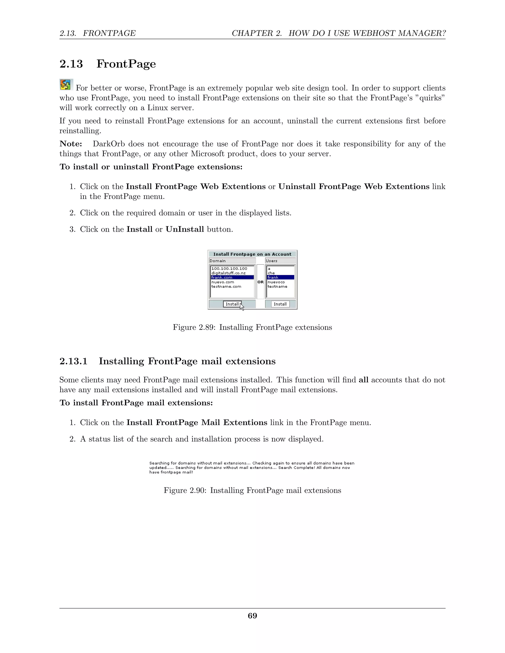 2.13. FRONTPAGE                                 CHAPTER 2. HOW DO I USE WEBHOST MANAGER?


2.13      FrontPage
     For better or worse, FrontPage is an extremely popular web site design tool. In order to support clients
who use FrontPage, you need to install FrontPage extensions on their site so that the FrontPage’s ”quirks”
will work correctly on a Linux server.
If you need to reinstall FrontPage extensions for an account, uninstall the current extensions ﬁrst before
reinstalling.
Note: DarkOrb does not encourage the use of FrontPage nor does it take responsibility for any of the
things that FrontPage, or any other Microsoft product, does to your server.
To install or uninstall FrontPage extensions:

  1. Click on the Install FrontPage Web Extentions or Uninstall FrontPage Web Extentions link
     in the FrontPage menu.
  2. Click on the required domain or user in the displayed lists.
  3. Click on the Install or UnInstall button.




                                Figure 2.89: Installing FrontPage extensions



2.13.1     Installing FrontPage mail extensions
Some clients may need FrontPage mail extensions installed. This function will ﬁnd all accounts that do not
have any mail extensions installed and will install FrontPage mail extensions.
To install FrontPage mail extensions:

  1. Click on the Install FrontPage Mail Extentions link in the FrontPage menu.
  2. A status list of the search and installation process is now displayed.




                             Figure 2.90: Installing FrontPage mail extensions




                                                     69
 