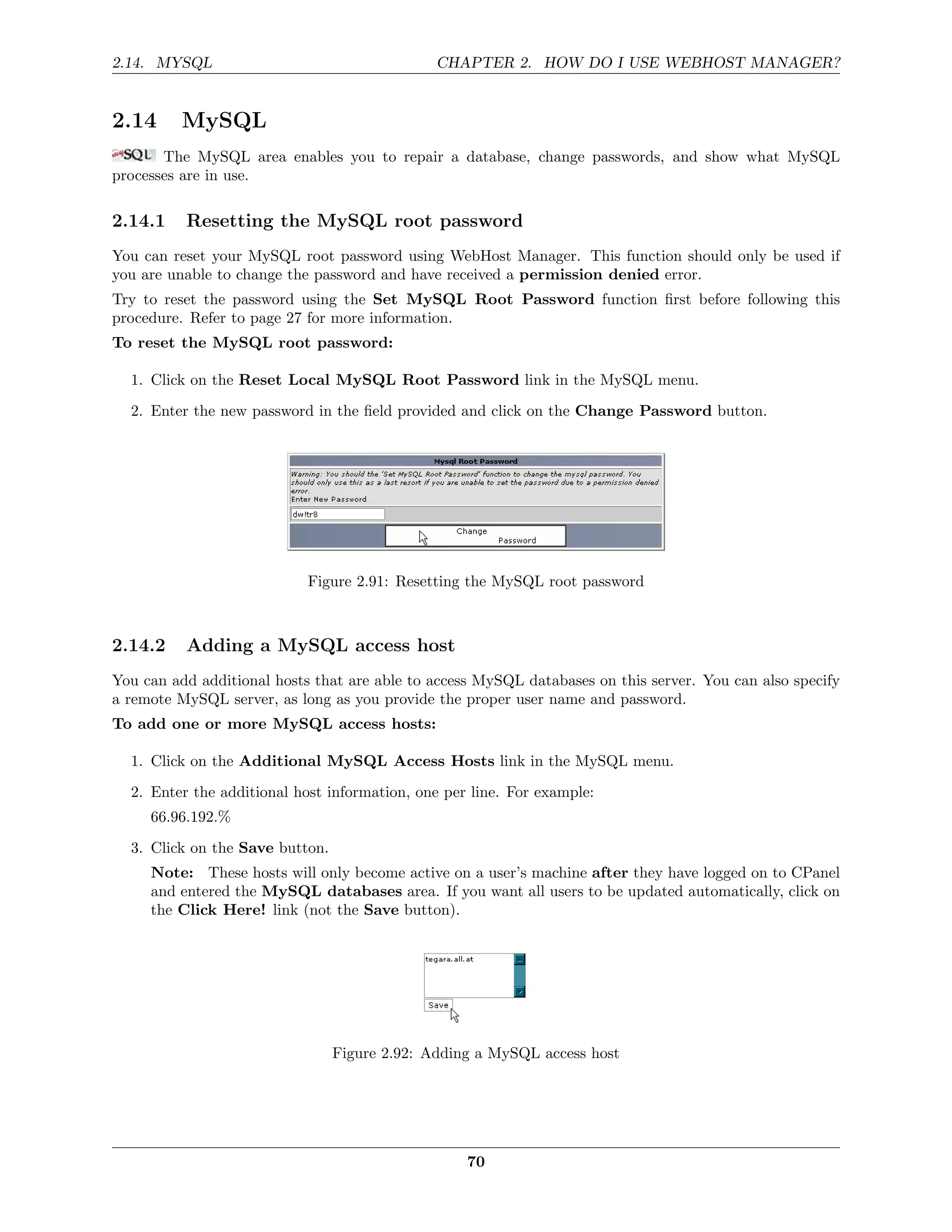 2.14. MYSQL                                    CHAPTER 2. HOW DO I USE WEBHOST MANAGER?


2.14      MySQL
       The MySQL area enables you to repair a database, change passwords, and show what MySQL
processes are in use.

2.14.1    Resetting the MySQL root password
You can reset your MySQL root password using WebHost Manager. This function should only be used if
you are unable to change the password and have received a permission denied error.
Try to reset the password using the Set MySQL Root Password function ﬁrst before following this
procedure. Refer to page 27 for more information.
To reset the MySQL root password:

  1. Click on the Reset Local MySQL Root Password link in the MySQL menu.

  2. Enter the new password in the ﬁeld provided and click on the Change Password button.




                            Figure 2.91: Resetting the MySQL root password



2.14.2    Adding a MySQL access host
You can add additional hosts that are able to access MySQL databases on this server. You can also specify
a remote MySQL server, as long as you provide the proper user name and password.
To add one or more MySQL access hosts:

  1. Click on the Additional MySQL Access Hosts link in the MySQL menu.
  2. Enter the additional host information, one per line. For example:
     66.96.192.%
  3. Click on the Save button.
     Note: These hosts will only become active on a user’s machine after they have logged on to CPanel
     and entered the MySQL databases area. If you want all users to be updated automatically, click on
     the Click Here! link (not the Save button).




                                 Figure 2.92: Adding a MySQL access host




                                                   70
 